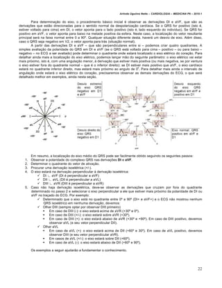 Arlindo Ugulino Netto – CARDIOLOGIA – MEDICINA P6 – 2010.1


        Para determina‚ƒo do eixo, o procedimento b•sico inicial € observar as deriva‚†es DI e aVF, que sƒo as
deriva‚†es que estƒo direcionadas para o sentido normal da despolariza‚ƒo card„aca. Se o QRS for positivo (isto €,
estiver voltado para cima) em DI, o vetor aponta para o lado positivo (isto €, lado esquerdo do indiv„duo). Se QRS for
positivo em aVF, o vetor aponta para baixo na metade positiva da esfera. Neste caso, a localiza‚ƒo do vetor resultante
principal ser• na faixa normal entre 0 a 90’. Qualquer situa‚ƒo diferente desta, haver• um desvio de eixo. Al€m disso,
caso o QRS seja negativo em V2, o vetor aponta para tr•s (situa‚ƒo normal).
        A partir das deriva‚†es DI e aVF – que sƒo perpendiculares entre si – podemos criar quatro quadrantes. A
simples avalia‚ƒo da polaridade do QRS em DI e aVF (se o QRS est• voltado para cima – positivo – ou para baixo –
negativo – no ECG a ser avaliado) pode determinar o quadrante onde estar• localizado o eixo el€trico do cora‚ƒo. Para
detalhar ainda mais a localiza‚ƒo do eixo el€trico, podemos lan‚ar mƒo do seguinte parŠmetro: o eixo el€trico vai estar
mais pr…ximo, isto €, com uma angula‚ƒo menor, ‰ deriva‚ƒo que estiver mais positiva (ou mais negativa, se por ventura
o eixo estiver fora do quadrante normal – que € o inferior direito): se DI estiver mais positivo que aVF, o eixo card„aco
                                                                                o
estar• no quadrante inferior direito, mas estar• mais pr…ximo ao angulo de 0 . Para detalhar mais ainda o intervalo de
angula‚ƒo onde estar• o eixo el€trico do cora‚ƒo, precisaremos observar as demais deriva‚†es do ECG, o que ser•
detalhado melhor em exemplos, ainda nesta se‚ƒo.




       Em resumo, a localiza‚ƒo do eixo m€dio do QRS pode ser facilmente obtido seguindo os seguintes passos:
    1. Observar a polaridade do complexo QRS nas deriva‚†es DI e aVF.
    2. Determinar o quadrante do vetor de ativa‚ƒo.
    3. Procurar uma deriva‚ƒo isoel€trica (+/-).
    4. O eixo estar• na deriva‚ƒo perpendicular ‰ deriva‚ƒo isoel€trica:
            DI ∟ aVF (DI € perpendicular a aVF)
            DII ∟ aVL (DII € perpendicular a aVL)
            DIII ∟ aVR (DIII € perpendicular a aVR)
    5. Caso nƒo haja deriva‚ƒo isoel€trica, deve-se observar as deriva‚†es que cruzam por fora do quadrante
       determinado no passo 2 e selecionar o eixo perpendicular a ele que estiver mais pr…ximo da polaridade de DI ou
       aVF no tra‚ado do ECG. Por exemplo:
            Determinado que o eixo est• no quadrante entre 0’ a 90’ (DI+ e aVF+) e o ECG nƒo mostrou nenhum
               QRS isoel€trico em nenhuma deriva‚ƒo, devemos:
            Olhar DIII (sempre optar por observar DIII primeiro)
                Em caso de DIII (-): o eixo estar• acima de aVR (+30’ e 0’).
                Em caso de DIII (+/-): o eixo estar• sobre aVR (+30’).
                Em caso de DIII (+): o eixo estar• abaixo de aVR (+30’ e +90’). Em caso de DIII positivo, devemos
                   observar aVL (e seu vetor perpendicular DII).
            Olhar aVL
                Em caso de aVL (+): o eixo estar• acima de DII (+60’ e 30’). Em caso de aVL positivo, devemos
                   observar DIII (e seu vetor perpendicular aVR).
                Em casos de aVL (+/-): o eixo estar• sobre DII (+60’).
                Em caso de aVL (-): o eixo estar• abaixo de DII (+60’ e 90’).

         Os exemplos a seguir ajudarƒo a fundamentar o conhecimento.




                                                                                                                         22
 