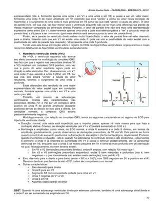 Arlindo Ugulino Netto – CARDIOLOGIA – MEDICINA P6 – 2010.1


expressividade (isto €, formando apenas uma onda r em V1 e uma onda q em V6) e passa a ser um vetor maior,
formando uma onda R de maior amplitude em V1 (eletrodo que est• “vendo” a ponta do vetor nesta condi‚ƒo de
hipertrofia) e o surgimento de uma onda S mais profunda em V6 (uma vez que est• “vendo” a cauda do vetor). O vetor
de parede livre, por sua vez, vai ficar menor (pois o ventr„culo esquerdo nƒo vai ter mais uma diferen‚a tƒo grande de
massa muscular comparado ao ventr„culo direito). Portanto, o vetor de parede livre nƒo ter• mais uma representa‚ƒo
expressiva como antes. Em V1, observaremos apenas uma onda s (pois este eletrodo passa a “ver” a cauda do vetor de
parede livre) e V6 passa a ter uma onda r (pois este eletrodo est• vendo a ponta do vetor de parede livre).
         Por€m, se a parede do ventr„culo direito estiver muito hipertrofiada, o vetor de parede livre vai estar desviado
para a direita, fazendo com que em V1 s… exista uma onda R (pois vai unir a positividade do vetor septal com a
positividade do vetor de parede livre desviado). V6 apresenta uma onda S profunda.
         Tendo visto esta breve introdu‚ƒo sobre o registro do ECG nas hipertrofias ventriculares, organizaremos o nosso
racioc„nio detalhando as hipertrofias ventriculares separadamente.

    1. Hipertrofia ventricular direita (HVD)
         Na HVD, o ventr„culo esquerdo nƒo exerce
seu efeito dominante na morfologia do complexo QRS.
Isso faz com que o registro nas precordiais direitas (V1
e V2) mostrem um complexo QRS positivo, uma vez
que a ponta do vetor resultante agora parte em
dire‚ƒo a estes eletrodos. Da„, observaremos, em V1,
uma onda R que excede a onda S (R/s); em V6, por
sua vez, que estar• “vendo” a cauda do vetor
resultante, teremos o surgimento de uma onda S
profunda.
         Estas altera‚†es sƒo resultado de uma maior
expressividade do vetor septal (que em condi‚†es
normais, formaria apenas uma onda r em V1 e uma
onda q em V6).
         Portanto, em resumo, as sobrecargas
ventriculares     direitas sƒo     caracterizadas    nas
precordiais direitas (V1 e V2) por um complexo QRS
positivo de onda R de grande amplitude (bastante
positivas) devido ao desvio do eixo para a direita. Em
condi‚†es normais, o complexo QRS estaria
predominantemente negativo.
         Morfologicamente, com rela‚ƒo ao complexo QRS, temos as seguintes caracter„sticas no registro do ECG para
hipertrofia ventricular direita:
     Dura‚ƒo: normal, pois nada est• impedindo que o impulso passe; apenas h• mais massa para que haja a
       contra‚ƒo efetiva. O tempo de ativa‚ƒo ventricular (em V1 e V2) estar• aumentado (> 0,03 s.)
     Morfologia e amplitudes: como vimos, no ECG normal, a onda R aumenta e a onda S diminui, em termos de
       amplitude, gradativamente, quando observamos as deriva‚†es precordiais, de V1 at€ V6. Este padrƒo se forma
       quando o ventr„culo esquerdo predomina na forma‚ƒo do eixo el€trico (de forma fisiol…gica, obviamente). Portanto,
       quando invertemos a situa‚ƒo – isto €, quando h• sobrecarga do ventr„culo direito e este predomina – observamos
       o contr•rio: a onda R j• encontra-se aumentada em V1 e passa a diminuir gradativamente, at€ se apresentar
       diminu„da em V6, enquanto que a onda S se mostra pequena em V1 e torna-se mais profunda em V6 (deriva‚ƒo
       na qual, fisiologicamente, ela nem deveria existir).
             o Em V1 e V2 (deriva‚†es precordiais direitas): ondas R amplas, com rela‚ƒo R/s maior que 1.
             o Em V5 e V6 (deriva‚†es precordiais esquerdas): ondas S bem marcadas e profundas (isto €, bem
                  negativas – o que normalmente nƒo existem nesta deriva‚ƒo), com padrƒo r/S.
     Eixo: desviado para a direita e para baixo (entre + 90’ e + 180’), com QRS negativo em D1 e positivo em aVF.
         Devemos lembrar que desvios de at€ +120’ podem ser compat„veis com normal.
     Outras caracter„sticas:
              Eixo desviado para direita
              Onda R pura em V1
              Segmento ST com convexidade voltada para cima em V1
              Onda T negativa de V1 a V4
              Onda S em V6
              Algumas vezes padrƒo de BRD


    8
OBS : Quando h• uma sobrecarga ventricular direita por estenose pulmonar, tamb€m h• uma sobrecarga atrial direita e
a onda P vai ser aumentada na amplitude em DII.
                                                                                                                         30
 