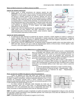 Arlindo Ugulino Netto – CARDIOLOGIA – MEDICINA P6 – 2010.1


ONDAS   DE   D ESPOLARIZA‚ƒO   E DE   REPOLARIZA‚ƒO   NO   ECG

ONDAS DE DESPOLARIZAÇÃO
  1. Como vimos, a c€lula encontra-se em repouso quando ela est•
     polarizada, em que a face interna de sua membrana apresenta cargas
     negativas e a face externa cargas positivas. O potencial de membrana
     de repouso € perdido quando h• um est„mulo, fazendo com que as
     cargas el€tricas se invertam: a c€lula torna-se positiva dentro e negativa
     no exterior. Veja a fibra ao lado (A), em que metade esquerda encontra-
     se despolarizada e a metade direita polarizada. A corrente el€trica flui da
     •rea despolarizada para a •rea polarizada. O eletrodo direito est• sobre
     a •rea negativa e o eletrodo esquerdo sobre a •rea positiva, causando
     uma diferen‚a de potencial. O ECG registra uma onda positiva
     afastando-se na linha de base.
  2. Quando toda a fibra foi despolarizada (B), os eletrodos direito e esquerdo
     estƒo sobre uma •rea negativa, sem DDP, retornando a onda de
     despolariza‚ƒo para a linha de base. O ECG, nesse momento, registra
     uma onda positiva retornando ‰ linha de base.

ONDAS DE REPOLARIZAÇÃO
  1. O potencial de a‚ƒo retornar• ao potencial de repouso, tornando a c€lula negativa no interior e positiva no
     exterior. Metade direita da fibra (C) fica repolarizada e metade esquerda continua despolarizada. O eletrodo
     direito est• sobre uma •rea positiva e o eletrodo esquerdo sobre uma •rea negativa, causando uma DDP. O
     ECG registra uma onda negativa afastando-se da linha de base.
  2. Quando toda a fibra for repolarizada (D), os eletrodos direito e esquerdo estarƒo sobre uma •rea positiva, sem
     DDP entre eles, fazendo com que a onda da despolariza‚ƒo retorne ‰ linha de base. O ECG registra, nesse
     momento, uma onda negativa retornando ‰ linha de base.


RELA‚ƒO ENTRE     O   P OTENCIAL DE A ‚ƒO MONOF…SICO E  AS ONDAS QRS E T
                                                        Antes que a contra‚ƒo do m‹sculo possa ocorrer, a despolariza‚ƒo
                                                deve se propagar pelo m‹sculo, para iniciar os processos qu„micos da
                                                contra‚ƒo. Por tanto, a onda P ocorre no in„cio da contra‚ƒo dos •trios, e o
                                                complexo QRS ocorre no inicio da contra‚ƒo dos ventr„culos. Os
                                                ventr„culos permanecem contra„dos durante alguns milissegundos ap…s ter
                                                percorrido a repolariza‚ƒo, isto €, depois do termino da onda T.
                                                        Os •trios repolarizam cerca 0,2s ap…s a onda P. Isso ocorre no
                                                instante preciso que o complexo QRS come‚a a ser registrado no ECG. A
                                                onda P nƒo € representada no potencial de a‚ƒo monof•sico pois a massa
                                                ventricular e sua atividade el€trica € bem maior que a atrial, a ponto de
                                                mascar•-la.
                                                        A onda de repolariza‚ƒo ventricular € a onda T do ECG normal.
                                                     Fase ascendente do Potencial de A‚ƒo – Despolariza‚ƒo – QRS;
                                                     Fase descendente do Potencial de A‚ƒo – Repolariza‚ƒo –
                                                        segmento ST e onda T.

PAPEL DE REGISTRO DO ECG E CALIBRA‚ƒO DO ELETROCARDI•GRAFO
        Todos os registros do ECG sƒo feitos com linhas de calibra‚ƒo
apropriadas, no papel de registro. Estas linhas de calibra‚ƒo j• estƒo impressas
no papel. O papel € milimetrado, contendo quadrados pequenos (1mm x 1mm)
inseridos em quadrados grandes (5mm x 5mm), contendo 25 quadrados
pequenos cada quadrado grande. Cada mil„metro na horizontal equivale ‰ 0,04s
e cada mil„metro da vertical equivale a 0,1mv.
        As linhas verticais de calibra‚ƒo estƒo dispostas de modo que 10
divis†es pequenas, para cima e para baixo, no eletrocardiograma padrƒo
representam 1mV com positividade para cima e negatividade para baixo. As
linhas horizontais no eletrocardiograma sƒo linhas de calibra‚ƒo do tempo.
    1
OBS : Ao calibrar o aparelho ao papel, € registrado um gr•fico de padrƒo como representado na figura a cima, de forma
que ela atinja o espa‚o equivalente a dois quadrados grandes. Isso mostra que o ECG deve ser calibrado em 10 mm (N
 calibra‚ƒo normal), isto €, 1 mV.
OBS²: A velocidade padrƒo de impressƒo do registro € de 25 mm/s.

                                                                                                                             4
 