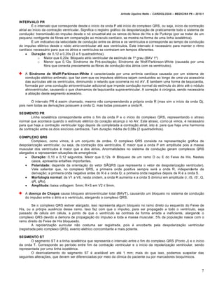 Arlindo Ugulino Netto – CARDIOLOGIA – MEDICINA P6 – 2010.1


INTERVALO PR
         • o intervalo que corresponde desde o in„cio da onda P at€ in„cio do complexo QRS, ou seja, in„cio da contra‚ƒo
atrial ao in„cio da contra‚ƒo ventricular. Significa o registro gr•fico da despolariza‚ƒo de praticamente todo o sistema de
condu‚ƒo: transmissƒo do impulso desde o n… sinuatrial at€ os ramos do feixe de His e de Purkinje (por se tratar de um
pequeno contigente de fibras em compara‚ƒo ao m‹sculo card„aco, se mostra na forma de uma linha isoel€trica).
         • um indicativo da velocidade de condu‚ƒo entre os •trios e os ventr„culos e corresponde ao tempo de condu‚ƒo
do impulso el€trico desde o n…do atrio-ventricular at€ aos ventr„culos. Este intervalo € necess•rio para manter o ritmo
card„aco necess•rio para que os •trios e ventr„culos se contraiam em tempos diferentes.
      Duração: de 0,12 a 0,20s (3 a 5 quadradinhos).
              o Maior que 0,20s: Bloqueio atrio ventricular de est„mulo de 1’ grau (BAV 1’)
              o Menor que 0,12s: S„ndrome de Pr€-excita‚ƒo; S„ndrome de Wolf-Parkinson-White (causada por uma
                  fibra que conecta previamente as fibras de condu‚ƒo dos •trios com os ventriculos).

    A Síndrome de Wolff-Parkinson-White € caracterizada por uma arritmia card„aca causada por um sistema de
    condu‚ƒo el€trico an‡malo, que faz com que os impulsos el€tricos sejam conduzidos ao longo de uma via acess…ria
    das aur„culas at€ os ventr„culos, diminuindo o retardo que ocorreria no n… AV. • tambem uma forma de taquicardia,
    formada por uma condu‚ƒo atrioventricular adicional que impede condu‚ƒo normal do est„mulo do •trio at€ o n…dulo
    atrioventricular, causando o que chamamos de taquicardia supraventricular. A corre‚ƒo € cir‹rgica, sendo necess•ria
    a abla‚ƒo deste segmento acess…rio.

       O intervalo PR € assim chamado, mesmo nƒo compreendendo a pr…pria onda R (mas sim o in„cio da onda Q),
pois nem todas as deriva‚†es possuem a onda Q, mas todas possuem a onda R.

SEGMENTO PR
        Linha isoel€trica correspondente entre o fim da onda P e o in„cio do complexo QRS, representando o atraso
normal que acontece quando o est„mulo el€trico do cora‚ƒo alcan‚a o n… AV. Este atraso, como j• vimos, € necess•rio
para que haja a contra‚ƒo ventricular logo depois de completada a contra‚ƒo atrial, isto €: para que haja uma harmonia
de contra‚ƒo entre os dois sinc„cios card„acos. Tem dura‚ƒo m€dia de 0,08s (2 quadradinhos).

COMPLEXO QRS
       Complexo, como vimos, € um conjunto de ondas. O complexo QRS consiste na representa‚ƒo gr•fica da
despolariza‚ƒo ventricular, ou seja, da contra‚ƒo dos ventr„culos. • maior que a onda P em amplitude pois a massa
muscular dos ventr„culos € maior que a dos •trios. Anormalidades no sistema de condu‚ƒo geram complexos QRS
alargados e representam situa‚†es de emergˆncia.
     Duração: 0,10 a 0,12 segundos. Maior que 0,12s  Bloqueio de um ramo D ou E do Feixe de His. Nestes
       casos, apresenta entalhes importantes.
     Polaridade: depende da orienta‚ƒo do vetor S“QRS (que representa o vetor de despolariza‚ƒo ventricular).
       Vale salientar que, no complexo QRS, a primeira onda positiva sempre ser• a onda R, independente da
       deriva‚ƒo; a primeira onda negativa antes do R € a onda Q; a primeira onda negativa depois de R € a onda S.
     Morfologia normal: de V1 a V6, nesta ondem, a onda R aumenta e a onda S diminui em amplitude (r, rS, rS’, Q,
       qR, qRs).
     Amplitude: baixa voltagem: 5mm; R+S em V2 ≤ 9mm.

    A doença de Chagas causa bloqueio atrioventricular total (BAVT), causando um bloqueio no sistema de condu‚ƒo
    do impulso entre o •trio e o ventr„culo, alargando o complexo QRS.

         Se o complexo QRS estiver alargado, isso representa algum bloqueio no ramo direto ou esquerdo do Feixe de
His, ou a pr…rpia ausˆncia desse ramo. Isso faz com que o impulso, para ser propagado a todo o ventr„culo, seja
passado de c€lula em c€lula, a ponto de que o ventr„culo se contraia de forma errada e ineficiente, alargando o
complexo QRS devido a demora de propaga‚ƒo do impulso a toda a massa muscular. 5% da popula‚ƒo nasce com o
ramo direito do Feixe de His bloqueado.
         A repolariza‚ƒo auricular nƒo costuma ser registrada, pois € encoberta pela despolariza‚ƒo ventricular
(registrada pelo complexo QRS), evento el€trico concomitante e mais potente.

SEGMENTO ST
        O segmento ST € a linha isoel€trica que representa o intervalo entre o fim do complexo QRS (Ponto J) e o in„cio
da onda T. Corresponde ao per„odo entre fim da contra‚ƒo ventricular e o in„cio da repolariza‚ƒo ventricular, sendo
representada por uma linha isoel€trica.
        O desnivelamento do segmento ST € aceit•vel em at€ 1 mm; mais do que isso, podemos suspeitar das
seguintes altera‚†es, que devem ser diferenciadas por meio da cl„nica do paciente ou por marcadores bioqu„micos.



                                                                                                                           7
 