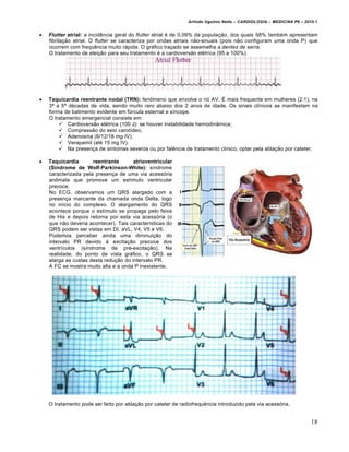 Arlindo Ugulino Netto – CARDIOLOGIA – MEDICINA P6 – 2010.1



Flutter atrial: a incidência geral do flutter atrial é de 0,09% da população, dos quais 58% também apresentam
fibrilação atrial. O flutter se caracteriza por ondas atriais não-sinuais (pois não configuram uma onda P) que
ocorrem com frequência muito rápida. O gráfico traçado se assemelha a dentes de serra.
O tratamento de eleição para seu tratamento é a cardioversão elétrica (95 a 100%).



Taquicardia reentrante nodal (TRN): fenômeno que envolve o nó AV. É mais frequente em mulheres (2:1), na
3ª a 5ª décadas de vida, sendo muito raro abaixo dos 2 anos de idade. Os sinais clínicos se manifestam na
forma de batimento evidente em fúrcula esternal e síncope.
O tratamento emergencial consiste em:
 Cardioversão elétrica (100 J): se houver instabilidade hemodinâmica;
 Compressão do seio carotídeo;
 Adenosina (6/12/18 mg IV);
 Verapamil (até 15 mg IV).
 Na presença de sintomas severos ou por falência de tratamento clínico, optar pela ablação por cateter.



Taquicardia
reentrante
atrioventricular
(Síndrome de Wolf-Parkinson-White): síndrome
caracterizada pela presença de uma via acessória
anômala que promove um estímulo ventricular
precoce.
No ECG, observamos um QRS alargado com a
presença marcante da chamada onda Delta, logo
no início do complexo. O alargamento do QRS
acontece porque o estímulo se propaga pelo feixe
de His e depois retorna por esta via acessória (o
que não deveria acontecer). Tais características do
QRS podem ser vistas em DI, aVL, V4, V5 e V6.
Podemos perceber ainda uma diminuição do
intervalo PR devido à excitação precoce dos
ventrículos (síndrome de pré-excitação). Na
realidade, do ponto de vista gráfico, o QRS se
alarga as custas desta redução do intervalo PR.
A FC se mostra muito alta e a onda P inexistente.

O tratamento pode ser feito por ablação por cateter de radiofrequência introduzido pela via acessória.

18

 
