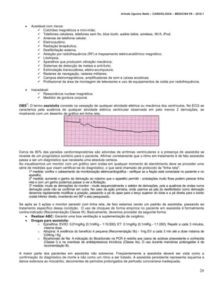 Arlindo Ugulino Netto – CARDIOLOGIA – MEDICINA P6 – 2010.1



Aceitável com riscos:
 Colchões magnéticos e mini-imãs;
 Telefones celulares, telefones sem fio, blue tooth, walkie talkie, wireless, Wi-fi, iPod;
 Antenas de telefonia celular;
 Eletrocautério;
 Radiação terapêutica;
 Desfibrilação externa.
 Ablação por radiofrequência (RF) e mapeamento eletro-anatômico magnético;
 Litotripsia;
 Aparelhos que produzem vibração mecânica;
 Sistemas de detecção de metais e anti-furto;
 Estimulação transcutânea, eletro-acumputura;
 Radares de navegação, radares militares;
 Campos eletromagnéticos, amplificadores de som e caixas acústicas;
 Profissional da área de montagem de televisores e uso de equipamentos de solda por radiofrequência.



Inaceitável:
 Ressonância nuclear magnética;
 Medidor de gordura corporal.

7

OBS : O termo assistolia consiste na cessação de qualquer atividade elétrica ou mecânica dos ventrículos. No ECG se
caracteriza pela ausência de qualquer atividade elétrica ventricular observada em pelo menos 2 derivações, se
mostrando com um desenho de gráfico em linha reta.

Cerca de 80% das paradas cardiorrespiratórias são advindas de arritmias ventriculares e a presença de assistolia se
reveste de um prognóstico sombrio para o paciente. Afirmar corretamente que o ritmo em tratamento é de fato assistolia
passa a ser um diagnóstico que necessita uma absoluta certeza.
Ao visualizarmos um monitor com um gráfico sem ondas em qualquer momento do atendimento deve se proceder uma
série de medidas que visam certificar-se do diagnóstico, o que será chamado de protocolo da "linha reta".
1º medida: confira o cabeamento da monitorização eletrocardiográfica - verifique se a fiação está conectada no paciente e no
aparelho.
2º medida: aumente o ganho da derivação ao máximo que o aparelho permitir - ondulações muito finas podem parecer linha
reta e com um ganho podemos passar a ver a fibrilação.
3º medida: mude as derivações do monitor - mude sequencialmente o seletor de derivações, pois a ausência de ondas numa
derivação pode não se confirmar em outra. No caso da ação primária, onde usamos as pás do desfibrilador como derivação
devemos rapidamente modificar a posição, passando a pá do apex para o terço superior do tórax e a pá direita para o bordo
costal inferior direito, invertendo em 90º o eixo pesquisado.
Se após as 3 ações o monitor persistir com linha reta, de fato estamos vendo um padrão de assistolia, passando ao
tratamento específico dessa condição. O uso de choques de forma empírica no paciente em assistolia é formalmente
contra-indicado (Recomendação Classe III). Basicamente, devemos proceder da seguinte forma:
 Realizar ABC: Garantir uma boa ventilação e suplementação de oxigênio.
 Drogas para assistolia:
o Epinefrina: EV/IO: 0,01mg/Kg (0,1ml/Kg - 1:10.000); ET: 0,1mg/Kg (0,1ml/Kg - 1:1.000); Repetir a cada 3 minutos,
mesma dose.
o Atropina: A evidência do benefício é pequena (Recomendação IIb) - 1mg EV a cada 3 min até a dose máxima de
0,04mg / Kg
o Bicarbonato de Na: A indicação do Bicarbonato na PCR é restrita aos casos de acidose preexistente e conhecida
(Classe I) e na overdose de antidepressivos tricíclicos (Classe IIa). O uso durante manobras prolongadas é de
recomendação IIb.
A maior parte dos pacientes em assistolia não sobrevive. Freqüentemente a assistolia deverá ser vista como a
confirmação do diagnóstico de morte e não como um ritmo a ser tratado. A assistolia persistente representa isquemia e
danos extensos ao miocárdio, decorrentes de períodos prolongados de perfusão coronariana inadequada.

20

 