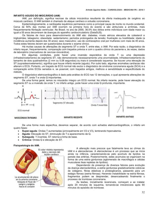 Arlindo Ugulino Netto – CARDIOLOGIA – MEDICINA P6 – 2010.1

INFARTO AGUDO DO MIOCÁRDIO (IAM)
IAM, por definição, significa necrose da célula miocárdica resultante da oferta inadequada de oxigênio ao
músculo cardíaco. O IAM também é chamado de ataque cardíaco e oclusão coronariana.
Epidemiologicamente, a cardiopatia isquêmica permanece como a principal causa de morte no mundo ocidental.
Cerca de 50% das mortes por IAM ocorrem na primeira hora do evento e são atribuíveis a arritmias, mais
frequentemente fibrilação ventricular. No Brasil, no ano de 2000, 36,5% dos óbitos entre indivíduos com idade maior ou
igual a 55 anos decorreram de doenças do aparelho cardiocirculatório (DataSUS).
Os fatores de risco para desenvolvimento do IAM são: diabetes; níveis séricos elevados de colesterol e
triglicérides; tabagismo; obesidade; sedentarismo; períodos prolongados de tensão; frustração ou hostilidade; idade (a
incidência aumenta depois dos 30 anos); sexo masculino; uso de contraceptivo oral por mulheres com mais de 40 anos.
Todos estes fatores devem ser questionados durante o exame clínico.
Há muitas causas de alterações de segmento ST e onda T, entre elas, o IAM. Por esta razão, o diagnóstico de
infarto requer, frequentemente, comparação com traçados prévios e com o quadro clínico do paciente e, às vezes, dados
de laboratório (marcadores de necrose miocárdica).
Em algumas condições, pode haver uma inversão esporádica da onda T ou uma depressão
(infradesnivelamento) do segmento ST, não demonstrando necessariamente uma anormalidade. Infradesnivelamento do
tamanho de dois quadradinhos (2 mm ou 0,08 segundos) ou mais é considerado isquemia. Se houver uma elevação de
ST (supradesnivelamento), significa que houve infarto recente (agudo). Por outro lado, algumas anomalias cardíacas não
alteram o ECG. Portanto, um traçado de ECG normal não exclui o diagnóstico de síndrome coronariana aguda (SCA) e a
comparação entre ECGs seriados e, se possível, com traçados antigos, melhora a sensibilidade e especificidade do
método.
O diagnóstico eletrocardiográfico é dado pela análise do ECG nas 12 derivações, o qual apresenta alterações de
segmento ST, onda T e onda Q importantes.
De uma forma geral, temos no miocárdio íntegro um ECG normal. No infarto recente, pode haver elevação do
segmento ST ou a inversão da onda T; no infarto antigo, pode haver uma onda Q profunda, importante.

De uma forma mais específica, devemos separar, de acordo com achados eletrocardiográficos, o infarto em
quatro fases:
 Super-aguda: Ondas T aumentadas (principalmente em V2 e V3), lembrando hipercalemia.
 Aguda: Elevação do ST, diminuição de T e aparecimento de Q.
 Subaguda: T invertida, ST retorna a linha de base.
 Crônica: Ondas Q e elevação de ST.
Fisiopatologia do IAM.
A alteração mais precoce que fatalmente leva ao clímax do
IAM é a aterosclerose. A aterosclerose é um processo que se inicia
ainda na infância, caracterizando-se pelo acúmulo de lipídios na
parede das artérias. Posteriormente, estes acúmulos se organizam na
forma de uma estria gordurosa (aglomerado de macrófagos e células
musculares lisas repletas de lipídios).
Dependendo da presença de diversos fatores para evolução
da doença aterosclerótica, a estria gordurosa gradativamente cobre-se
de colágeno, fibras elásticas e proteoglicanos, passando para um
estágio fibroso (estria fibrosa). Havendo instabilidade na estria fibrosa,
fragmentos podem se desprender, desencadeando finalmente o
processo de trombose coronariana.
As lesões, inicialmente reversíveis, começam a se instalar
após 20 minutos de isquemia, tornando-se irreversíveis após 60
minutos do episódio de trombose.

32

 