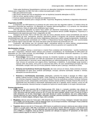 Arlindo Ugulino Netto – CARDIOLOGIA – MEDICINA P6 – 2010.1

Todos estes fen‡menos fisiopatol…gicos culminam em altera‚†es histol…gicas irrevers„veis que podem promover
ind„cios para o diagn…stico do IAM. Com isso, a c€lula necrosada ap…s o infarto:
 Nƒo gera potencial de a‚ƒo;
 Nƒo produz vetores pois nƒo se despolariza nem se repolariza (causando altera‚†es no ECG);
 Nƒo se contrai, apenas conduz o est„mulo;
 Promove rea‚†es teciduais com libera‚ƒo de mediadores da dor;
 Libera prote„nas celulares para o sangue (CK-MB, Troponinas, Mioglobina), facilitando o diagn…stico laboratorial.
Diagnóstico do IAM.
O diagn…stico de IAM baseia-se na presen‚a de pelo menos dois dos seguintes crit€rios: (1) hist…ria cl„nica de
desconforto precordial tipo isquˆmico, (2) altera‚†es em tra‚ados eletrocardiogr•ficos, e (3) aumento nos marcadores
card„acos sang‘„neos. Cada um deles serƒo detalhados logo a seguir.
Uma vez que as altera‚†es ao exame f„sico podem ser altamente inespec„ficas, torna-se necess•rio utilizar
ferramentas propedˆuticas adicionais. O eletrocardiograma, os marcadores s€ricos (CKMB, Mioglobina, Troponina) e o
ecocardiograma sƒo essenciais para firmar o diagn…stico de IAM.
Dosagens de CK total, TGO e LDH tˆm sido cada vez menos utilizadas devido ‰ baixa sensibilidade. Da mesma
forma, radiografias de t…rax, hemograma, glicemia, gasometria arterial e ionograma nƒo possuem especificidade ou
sensibilidade para IAM, mas sƒo ‹teis para excluir diagn…sticos diferenciais e definir margens progn…sticas. Atualmente,
a Tomografia Computadorizada contrastada com Tc-99m e a RessonŠncia Nuclear Magn€tica tˆm sido recomendadas
para confirmar alguns casos de IAM, mas ainda nƒo fazem parte da maioria dos protocolos em uso.
Finalmente, vale lembrar que, em momento algum, marcadores s€ricos ou outros exames complementares
devem sobrepujar os achados eletrocardiogr•ficos e a avalia‚ƒo cl„nica do paciente com suspeita de IAM.
Manifestações clínicas.
Como em qualquer doen‚a, a anamnese e o exame f„sico cuidadoso sƒo fundamentais – quando insuficientes
para selar o diagn…stico, oferecem dados valiosos para orientar a propedˆutica. As manifesta‚†es do IAM podem ser
separadas em uma tr„ade principal: (a) precordialgia, (b) sintomas de insuficiˆncia ventricular esquerda e (c) outros
sintomas e manifesta‚†es associadas.
 Precordialgia: Deriva de termina‚†es nervosas do mioc•rdio injuriado ou isquˆmico, mas nƒo necr…tico.
Cerca de 25% dos pacientes com IAM nƒo apresentam dor precordial cl•ssica. Metade dos IAM nƒo fatais
sƒo assintom•ticos e terminam sendo diagnosticados por eletrocardiogramas de rotina. Estes eventos sƒo
mais comuns em pacientes sem angina pr€via, hipertensos e diab€ticos. A precordialgia surge durante o
repouso (30% dos casos), sono (12%) ou exerc„cio leve (30%). As suas caracter„sticas principais sƒo: forte
intensidade, dura‚ƒo maior que 30 minutos podendo irradiar-se para o pesco‚o, mand„bula ou dorso.


Sintomas de Insuficiência Ventricular Esquerda: sƒo mais comuns em idosos. Estes sintomas envolvem:
manifesta‚†es de baixo fluxo cerebral (obnubila‚ƒo, s„ncope); adinamia acentuada; n•useas e v‡mitos;
altera‚†es da ausculta pulmonar



Sintomas e manifestações associadas: palpita‚†es, sudorese fria devido ‰ ativa‚ƒo do reflexo vagal;
palidez cutŠneo-mucosa e Estase jugular; Tosse; Dist‹rbio da ansiedade; Febre: 24-48 horas ap…s o in„cio
dos sintomas (resposta inespec„fica ‰ necrose tecidual); Piora da insuficiˆncia card„aca; Arritmias Card„acas
(taquicardia sinusal, extrass„stoles ventriculares); Embolia arterial perif€rica; Pressƒo Arterial (PA) normal ou
hipertensƒo leve secund•ria ‰ estimula‚ƒo adren€rgica pela dor e agita‚ƒo; Sopro card„aco: ocorre em at€
55% dos pacientes, devendo levantar a suspeita de ruptura de m‹sculo papilar ou do septo interventricular.

Exames laboratoriais.
 CKMB: trata-se de uma isoenzima MB da Creatino-quinase (CK). Ainda € o marcador enzim•tico mais utilizado no
diagn…stico do IAM. Eleva-se a partir de 4 a 8 horas do in„cio dos sintomas e atinge os valores de pico nas primeiras 24
horas, retornando entƒo aos valores normais em 48 a 72 horas. Nos casos suspeitas: solicitar a cada 12 horas por 02 dias e
entƒo diariamente, por 03 dias. Desvantagem: pode estar elevada em outras circunstŠncias, tais como: politraumatismo,
doen‚as sistˆmicas com dano muscular, atletas, nefropatas, miocardite, pacientes submetidos a cateterismo card„aco, les†es
espec„ficas no intestino delgado, diafragma, l„ngua, ‹tero e pr…stata.


Mioglobina: eleva-se cerca de 2 horas ap…s o IAM, atingindo seu pico em 6 a 9 horas. Vantagens: marcador mais precoce
que a CKMB e que permite avaliar o n„vel de reperfusƒo ap…s o uso de terapia trombol„tica. Desvantagem: Possui problemas
de especificidade e sensibilidade semelhantes ‰ CKMB.



Troponina: eleva-se cerca de 3 a 12 horas ap…s o IAM (mesmo na ausˆncia da necrose) e retorna aos seus valores normais
apenas 5 a 14 dias ap…s o IAM. Nƒo € encontrada no soro de pessoas normais. Marcador ‹til ap…s a normaliza‚ƒo dos
valores da CKMB. Vantagem: nƒo sofre altera‚†es ap…s exerc„cios f„sicos extenuantes ou insuficiˆncia renal, como ocorre
com a CKMB ou a mioglobina. Cerca de 30% dos pacientes sem altera‚ƒo do segmento ST apresentam um IAM nƒo-Q
quando avaliados segundo os n„veis de Troponina.

33

 