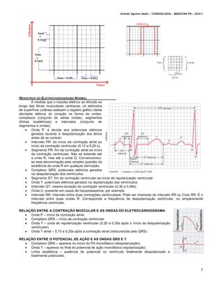 Arlindo Ugulino Netto – CARDIOLOGIA – MEDICINA P6 – 2010.1

REGISTROS DO ELETROCARDIOGRAMA N ORMAL
• medida que o impulso el€trico se difunde ao
longo das fibras musculares card„acas, os eletrodos
de superf„cie cutŠnea realizam o registro gr•fico desta
atividade el€trica do cora‚ƒo na forma de ondas,
complexos (conjunto de v•rias ondas), segmentos
(linhas isoel€tricas) e intervalos (conjunto de
segmentos e ondas).
 Onda P: € devida aos potenciais el€tricos
gerados durante a despolariza‚ƒo dos •trios
antes de se contrair.
 Intervalo PR: do in„cio da contra‚ƒo atrial ao
in„cio da contra‚ƒo ventricular (0,12 a 0,20 s).
 Segmento PR: fim da contra‚ƒo atrial ao in„cio
da contra‚ƒo ventricular. Nƒo se estende at€
a onda R, mas at€ a onda Q. Convencionouse esta denomina‚ƒo pela simples questƒo da
existˆncia da onda R em qualquer deriva‚ƒo.
 Complexo QRS: potenciais el€tricos gerados
na despolariza‚ƒo dos ventr„culos.
 Segmento ST: fim da contra‚ƒo ventricular ao in„cio da repolariza‚ƒo ventricular.
 Onda T: potenciais el€tricos gerados na repolariza‚ƒo dos ventr„culos.
 Intervalo QT: mesma dura‚ƒo da contra‚ƒo ventricular (0,30 a 0,46s).
 Onda U: presente em casos de hipopotassemia, por exemplo.
 Intervalo RR: intervalo entre duas contra‚†es ventriculares. Pode ser chamada de intervalo RR ou Ciclo RR. • o
intervalo entre duas ondas R. Corresponde a frequˆncia de despolariza‚ƒo ventricular, ou simplesmente
freq‘ˆncia ventricular.
RELAÇÃO ENTRE A CONTRAÇÃO MUSCULAR E AS ONDAS DO ELETROCARDIOGRAMA
 Onda P – in„cio da contra‚ƒo atrial.
 Complexo QRS – in„cio da contra‚ƒo ventricular
 Onda T – onda de repolariza‚ƒo ventricular (0,20 a 0,35s ap…s o in„cio da despolariza‚ƒo
ventricular).
 Onda T atrial – 0,15 a 0,20s ap…s a contra‚ƒo atrial (obscurecida pelo QRS).
RELAÇÃO ENTRE O POTENCIAL DE AÇÃO E AS ONDAS QRS E T
 Complexo QRS – aparece no in„cio do PA monof•sico (despolariza‚ƒo).
 Onda T – aparece no final do potencial de a‚ƒo monof•sico (repolariza‚ƒo).
 Linha isoel€trica – ausˆncia de potencial no ventr„culo totalmente despolarizado e
totalmente polarizado.

5

 