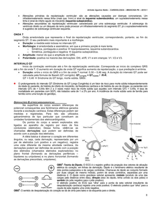 Arlindo Ugulino Netto – CARDIOLOGIA – MEDICINA P6 – 2010.1




Altera‚†es prim•rias da repolariza‚ƒo ventricular: sƒo as altera‚†es causadas por doen‚as coronarianas. Um
infradesnivelamento nessa linha (mais que 1mm) € sinal de isquemia subendoc€rdica; um supradesnivelamento nessa
linha € sinal de infarto agudo do mioc•rdio (isquemia subepic€rdica).
Altera‚†es secund•rias da repolariza‚ƒo ventricular: caracterizada por uma sobrecarga ventricular. A sobrecarga do
ventr„culo direito ou um bloqueio de ramo pode provocar um infradesnivelamento do segmento ST; j• o supradesnivelamento
€ sugestivo de sobrecarga ventricular esquerda.

ONDA T
Onda arredondada que representa o final da repolariza‚ƒo ventricular, correspondendo, portanto, ao fim do
segmento ST. O seu parŠmetro mais importante € a morfologia.
 Dura•‚o: a medida est• inclusa no intervalo QT.
 Morfologia: € arredondada e assim€trica, em que a primeira por‚ƒo € mais lenta.
o Sim€trica, pontiaguda e positiva  hiperpotassemia, isquemia subendocardica.
o Sim€trica, pontiaguda e negativa  isquemia subepic•rdica.
 Amplitude: menor do que a amplitude do QRS.
 Polaridade: positiva na maioria das deriva‚†es: DIII, aVR, V1 e em crian‚as: V1, V2 e V3.
INTERVALO QT
In„cio da contra‚ƒo ventricular at€ o fim da repolariza‚ƒo ventricular. Corresponde ao in„cio do complexo QRS
at€ o fim da onda T. O aumento em dura‚ƒo da onda QT significa aumento da repolariza‚ƒo, o que predisp†e ‰ arritmia.
 Dura•‚o: entre o in„cio do QRS e o fim da onda T normal: 0,30 – 0,46 seg. A dura‚ƒo do intervalo QT pode ser
calculada pela f…rmula de Bazett (QT corrigido): QTcorrigido = QTmedido / √R-R.
QT > 0,46  S„ndrome do QT longo, morte s‹bita, SMSI.
O prolongamento do intervalo QT (S„ndrome do QT Longo Congˆnita) € um fator de risco para morte s‹bita independentemente
da idade do paciente, de hist…ria de infarto do mioc•rdio, da freq‘ˆncia card„aca e de hist…ria de uso de drogas; os pacientes com
intervalo QTc de > 0,44s tˆm 2 a 3 vezes maior risco de morte s‹bita que aqueles com intervalo QTc < 0,44s. A taxa de
mortalidade em pacientes com SQTL nƒo tratados varia de 1 a 2% por ano. A incidˆncia de morte s‹bita varia de fam„lia para
fam„lia como uma fun‚ƒo do gen…tipo.

DERIVA‚„ES ELETROCARDIOGR…FICAS
Na superf„cie do corpo existem diferen‚as de
potencial consequentes aos fen‡menos el€tricos gerados
durante a excita‚ƒo card„aca. Estas diferen‚as podem ser
medidas e registradas. Para isto sƒo utilizados
galvan‡metros de tipo particular que constituem as
unidades fundamentais dos eletrocardi…grafos.
Os pontos do corpo a serem explorados sƒo
ligados ao aparelho de registro por meio de fios
condutores (eletrodos). Dessa forma, obtˆm-se as
chamadas deriva•„es que podem ser definidas de
acordo com a posi‚ƒo dos eletrodos.
A id€ia b•sica € observar o cora‚ƒo em diferentes
Šngulos, ou seja, cada deriva‚ƒo, representada por um
par de eletrodos (um positivo e um negativo), registra
uma vista diferente da mesma atividade card„aca. As
deriva‚†es podem ser definidas de acordo com a posi‚ƒo
dos eletrodos (chamados eletrodos exploradores) no
plano frontal (formando as deriva‚†es perif€ricas –
bipolares ou unipolares) e no plano horizontal (formando
as deriva‚†es precordiais, unipolares).
OBS3: Teoria do Dipolo. O ECG € o registro gr•fico da proje‚ƒo dos vetores de ativa‚ƒo
el€trica do cora‚ƒo, em linhas de deriva‚ƒo. Dipolo € o fen‡meno el€trico resultante de
dois pontos justapostos e de cargas contr•rias. Chama-se de dipolo ao conjunto formado
por duas cargas de mesmo m…dulo, por€m de sinais contr•rios, separadas por uma
distŠncia d. O dipolo como grandeza vetorial apresenta: m…dulo (produto de uma das
cargas pela distŠncia entre elas), dire•‚o (eixo do dipolo, linha unindo os dois p…los) e
sentido (do p…lo negativo para o p…lo positivo).
O eletrodo positivo do ECG que “olha” para a ponta da seta vetorial (resultante da
despolariza‚ƒo card„aca) registra uma onda positiva. O eletrodo positivo que “olha” para a
cauda da seta registra uma onda negativa.
OBS4: O sentido de despolariza‚ƒo do cora‚ƒo se d• de cima para baixo e da esquerda para a direita.

8

 
