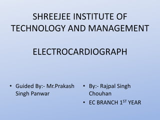 SHREEJEE INSTITUTE OF
TECHNOLOGY AND MANAGEMENT
ELECTROCARDIOGRAPH
• Guided By:- Mr.Prakash
Singh Panwar
• By:- Rajpal Singh
Chouhan
• EC BRANCH 1ST YEAR
 