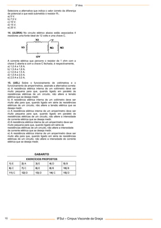 3º Ano
IFSul – Cmpus Visconde da Graça
10
Selecione a alternativa que indica o valor correto da diferença
de potencial a que está submetido o resistor R1.
a) 5 V.
b) 7,5 V.
c) 10 V.
d) 15 V.
e) 20 V.
14. (ULBRA) No circuito elétrico abaixo estão associados 4
resistores uma fonte ideal de 12 volts e uma chave C.
A corrente elétrica que percorre o resistor de 1 ohm com a
chave C aberta e com a chave C fechada, é respectivamente,
a) 1,0 A e 1,8 A.
b) 1,5 A e 1,8 A.
c) 1,0 A e 1,5 A.
d) 1,0 A e 2,0 A.
e) 2,0 A e 3,0 A.
15. (UEL) Sobre o funcionamento de voltímetros e o
funcionamento de amperímetros, assinale a alternativa correta:
a) A resistência elétrica interna de um voltímetro deve ser
muito pequena para que, quando ligado em paralelo às
resistências elétricas de um circuito, não altere a tensão
elétrica que se deseja medir.
b) A resistência elétrica interna de um voltímetro deve ser
muito alta para que, quando ligado em série às resistências
elétricas de um circuito, não altere a tensão elétrica que se
deseja medir.
c) A resistência elétrica interna de um amperímetro deve ser
muito pequena para que, quando ligado em paralelo às
resistências elétricas de um circuito, não altere a intensidade
de corrente elétrica que se deseja medir.
d) A resistência elétrica interna de um amperímetro deve ser
muito pequena para que, quando ligado em série às
resistências elétricas de um circuito, não altere a intensidade
de corrente elétrica que se deseja medir.
e) A resistência elétrica interna de um amperímetro deve ser
muito alta para que, quando ligado em série às resistências
elétricas de um circuito, não altere a intensidade de corrente
elétrica que se deseja medir.
GABARITO
EXERCÍCIOS PROPOSTOS
1) E 2) A 3) E 4) D 5) B
6) C 7) C 8) E 9) B 10) B
11) C 12) D 13) D 14) C 15) D
 
