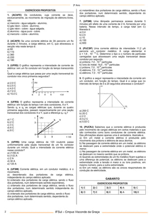 3º Ano
IFSul – Cmpus Visconde da Graça
2
EXERCÍCIOS PROPOSTOS
1. (ACAFE) Os condutores, cuja corrente se deve,
exclusivamente, ao movimento de migração de elétrons livres,
são:
a) mercúrio - água salgada - alumínio.
b) gás néon - cobre - alumínio.
c) gás néon - cobre - água salgada.
d) alumínio - água pura - cobre.
e) mercúrio - cobre - alumínio.
2. (ACAFE) Se uma corrente elétrica de 3A percorre um fio
durante 2 minutos, a carga elétrica, em C, que atravessou a
secção reta neste tempo é:
a) 60
b) 110
c) 360
d) 220
e) 180
3. (UFRS) O gráfico representa a intensidade de corrente de
elétrica i em um fio condutor em função do tempo transcorrido
t.
Qual a carga elétrica que passa por uma seção transversal do
condutor nos cinco primeiros segundos?
a) 2,0 C
b) 2,5 C
c) 4,0 C
d) 7,0 C
e) 10,0 C
4. (UFRS) O gráfico representa a intensidade de corrente
elétrica i em função do tempo t em dois condutores, X e Y.
Sendo qx e qy as cargas elétricas que, durante os quatro
primeiros segundos, passam respectivamente por uma seção
transversal dos condutores X e Y, qual a diferença qx- qy?
a) 1 C
b) 2 C
c) 3 C
d) 6 C
e) 8 C
5. (UFRS) Uma carga elétrica de 120 coulomb passa
uniformemente pela seção transversal de um fio condutor
durante um minuto. Qual a intensidade da corrente elétrica
nesse condutor?
a) (1/30) A
b) (1/2) A
c) 2 A
d) 30 A
e) 120 A
6. (UFSM) Corrente elétrica, em um condutor metálico, é o
movimento.
a) desordenado dos portadores de carga elétrica,
independente do campo elétrico aplicado.
b) ordenado dos portadores de carga elétrica, sendo o fluxo
dos portadores, num determinado sentido espontâneo,
c) ordenado dos portadores de carga elétrica, sendo o fluxo
dos portadores, num determinado sentido independente do
campo elétrico aplicado.
d) ordenado dos portadores de carga elétrica, sendo o fluxo
dos portadores, num determinado sentido, dependente do
campo elétrico aplicado.
e) instantâneo dos portadores de carga elétrica, sendo o fluxo
dos portadores, num determinado sentido, dependente do
campo elétrico aplicado.
7. (UFSM) Uma lâmpada permanece acessa durante 5
minutos pôr efeito de uma corrente de 2 A, fornecida por uma
bateria. Nesse intervalo de tempo, a carga total (em C)
liberada é:
a) 0,4
b) 2,5
c) 10
d) 150
e) 600
8. (PUCSP) Uma corrente elétrica de intensidade 11,2 μA
percorre um condutor metálico. A carga elementar é
e = 1,6 . 10
– 19
C. Determine o tipo e o número de partículas
carregadas que atravessam uma seção transversal desse
condutor por segundo.
a) prótons; 7,0 . 10
13
partículas
b) íons do metal; 14,0 . 10
16
partículas
c) prótons; 7,0 . 10
19
partículas
d) elétrons; 7,0 . 10
16
partículas
e) elétrons; 7,0 . 10
13
partículas
9. O gráfico a seguir representa a intensidade de corrente em
um condutor, em função do tempo. Qual é a carga que no
intervalo de tempo de 0 a 20 segundos atravessa o condutor?
a) 200 C
b) 20 C
c) 2 C
d) 0,2 C
e) 0,02 C
10. (PUCRJ) Sabemos que a corrente elétrica é produzida
pelo movimento de cargas elétricas em certos materiais e que
são conhecidos como bons condutores de corrente elétrica.
Das afirmações abaixo apenas uma é verdadeira. Assinale-a.
a) Em um metal a corrente elétrica é produzida pelo
movimento dos prótons e elétrons de seus átomos.
b) Na passagem de corrente elétrica em um metal, os elétrons
se deslocam para a extremidade onde o potencial elétrico é
menor.
c) Na passagem de corrente elétrica em um metal, os elétrons
se deslocam no mesmo sentido que os prótons.
d) Quando as extremidades de um fio metálico ficam sujeitas a
uma diferença de potencial, os elétrons se deslocam para a
extremidade onde a tensão é maior e os íons positivos, em
mesmo número, para a outra extremidade.
e) Em um metal, os elétrons são os únicos responsáveis de
condução de eletricidade.
GABARITO
EXERCÍCIOS PROPOSTOS
1) E 2) C 3) D 4) A 5) C
6) D 7) E 8) E 9) A 10) E
 
