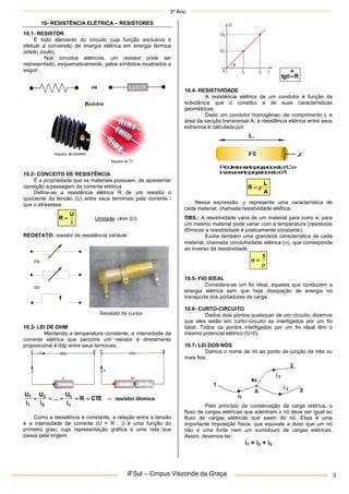 3º Ano
IFSul – Cmpus Visconde da Graça 3
10- RESISTÊNCIA ELÉTRICA – RESISTORES
10.1- RESISTOR
É todo elemento do circuito cuja função exclusiva é
efetuar a conversão de energia elétrica em energia térmica
(efeito Joule).
Nos circuitos elétricos, um resistor pode ser
representado, esquematicamente, pelos símbolos mostrados a
seguir.
10.2- CONCEITO DE RESISTÊNCIA
É a propriedade que os materiais possuem, de apresentar
oposição à passagem da corrente elétrica.
Define-se a resistência elétrica R de um resistor o
quociente da tensão (U) entre seus terminais pela corrente i
que o atravessa.
i
U
R  Unidade: ohm ()
REOSTATO: resistor de resistência variável
Reostato de cursor
ou
ou
10.3- LEI DE OHM
Mantendo a temperatura constante, a intensidade da
corrente elétrica que percorre um resistor é diretamente
proporcional à ddp entre seus terminais.
CTE
R
i
U
...
i
U
i
U
n
n
2
2
1
1




  resistor ôhmico
Como a resistência é constante, a relação entre a tensão
e a intensidade de corrente (U = R . i) é uma função do
primeiro grau, cuja representação gráfica é uma reta que
passa pela origem.
R
tg
N


10.4- RESISTIVIDADE
A resistência elétrica de um condutor é função da
substância que o constitui e de suas características
geométricas.
Dado um condutor homogêneo, de comprimento L e
área da secção transversal A, a resistência elétrica entre seus
extremos é calculada por:
R A
L
R
é
d
i
r
e
t
a
m
e
n
t
e
p
r
o
p
o
r
c
i
o
n
a
la
“
L
”e
i
n
v
e
r
s
a
m
e
n
t
e
p
r
o
p
o
r
c
i
o
n
a
la
“
A
”
A
L
R 

Nessa expressão,  representa uma característica de
cada material, chamada resistividade elétrica.
OBS.: A resistividade varia de um material para outro e, para
um mesmo material pode variar com a temperatura (resistores
ôhmicos a resistividade é praticamente constante).
Existe também uma grandeza característica de cada
material, chamada condutividade elétrica (), que corresponde
ao inverso da resistividade:



1
10.5- FIO IDEAL
Considera-se um fio ideal, aqueles que conduzem a
energia elétrica sem que haja dissipação de energia no
transporte dos portadores de carga.
10.6- CURTO-CIRCUITO
Dados dois pontos quaisquer de um circuito, dizemos
que eles estão em curto–circuito se interligados por um fio
ideal. Todos os pontos interligados por um fio ideal têm o
mesmo potencial elétrico (U=0).
10.7- LEI DOS NÓS
Damos o nome de nó ao ponto de junção de três ou
mais fios.
Pelo princípio da conservação da carga elétrica, o
fluxo de cargas elétricas que adentram o nó deve ser igual ao
fluxo de cargas elétricas que saem do nó. Essa é uma
importante imposição física, que equivale a dizer que um nó
não é uma fonte nem um sumidouro de cargas elétricas.
Assim, devemos ter:
i1 = i2 + i3
 