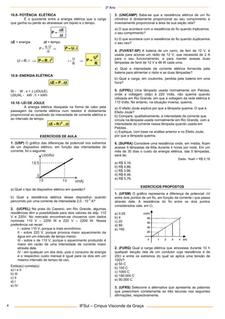 3º Ano
IFSul – Cmpus Visconde da Graça
4
10.8- POTÊNCIA ELÉTRICA
É o quociente entre a energia elétrica que a carga
que ganha ou perde ao atravessar um bipolo e o tempo.
t
E
P



E = energia t = tempo



t
.U
q
P i
.
U
P 

 i
.
R
U
2
i
.
R
P  

R
U
i
R
U
P
2

10.9- ENERGIA ELÉTRICA
t
.
P
E 


SI - W . s = J (JOULE)
USUAL - kW . h = kWh
10.10- LEI DE JOULE
A energia elétrica dissipada na forma de calor pela
passagem da corrente elétrica num resistor é diretamente
proporcional ao quadrado da intensidade de corrente elétrica e
ao intervalo de tempo.
t
.
R.i
E 2



EXERCÍCIOS DE AULA
1. (USP) O gráfico das diferenças de potencial nos extremos
de um dispositivo elétrico, em função das intensidades de
corrente, foi o seguinte:
a) Qual o tipo de dispositivo elétrico em questão?
b) Qual a resistência elétrica desse dispositivo quando
percorrido por uma corrente de intensidade 2,0 . 10
-3
A?
2. (UCPEL) Na praia do Cassino, em Rio Grande, algumas
residências têm a possibilidade para dois valores de ddp: 110
V e 220V. No mercado encontram-se chuveiros com dados
nominais 110 V – 2200 W e 220 V – 2200 W. Nossa
preferência vai recair:
I - sobre 110 V, porque é mais econômico.
II - sobre 220 V, porque provoca maior aquecimento da
água em um intervalo de tempo menor.
III - sobre o de 110 V, porque o aquecimento produzido é
maior em razão de uma intensidade de corrente maior
através dele.
IV - em qualquer um dos dois, pois o consumo de energia
e o respectivo custo mensal é igual para os dois em um
mesmo intervalo de tempo de uso.
Está(ao) correta(s):
a) I e II
b) III
c) II
d) I
e) IV
3. (UNICAMP) Sabe-se que a resistência elétrica de um fio
cilíndrico é diretamente proporcional ao seu comprimento e
inversamente proporcional a área de sua seção reta?
a) O que acontece com a resistência do fio quando triplicamos
o seu comprimento?
b) O que acontece com a resistência do fio quando duplicamos
o seu raio?
4. (FUVEST-SP) A bateria de um carro, de fem de 12 V, é
usada para acionar um rádio de 12 V, que necessita de 2 A
para o seu funcionamento, e para manter acesas duas
lâmpadas de farol de 12 V e 48 W cada uma.
a) Qual a intensidade de corrente elétrica fornecida pela
bateria para alimentar o rádio e as duas lâmpadas?
b) Qual a carga, em coulombs, perdida pela bateria em uma
hora?
5. (UFPEL) Uma lâmpada usada normalmente em Pelotas,
onde a voltagem (ddp) é 220 Volts, não queima quando
utilizada em Rio Grande, em que a voltagem da rede elétrica é
110 Volts. No entanto, na situação inversa, queima.
a) O efeito Joule explica por que a lâmpada queima. O que é
Efeito Joule?
b) Compare, qualitativamente, a intensidade da corrente que
circula na lâmpada usada normalmente em Rio Grande, com a
intensidade da corrente nessa lâmpada quando usada em
Pelotas.
c) Explique, com base na análise anterior e no Efeito Joule,
por que a lâmpada queima.
6. (SUPRA) Considere uma residência onde, em média, ficam
acesas 5 lâmpadas de 60w durante 4 horas por noite. Em um
mês de 30 dias o custo da energia elétrica, das 5 lâmpadas,
será de:
Dado: 1kwh = R$ 0,16
a) R$ 5,16.
b) R$ 4,86.
c) R$ 3,96.
d) R$ 6,46.
e) R$ 5,76.
EXERCÍCIOS PROPOSTOS
1. (UFSM) O gráfico representa a diferença de potencial V
entre dois pontos de um fio, em função da corrente i que passa
através dele. A resistência do fio entre os dois pontos
considerados vale, em ,
a) 0,05
b) 4
c) 20
d) 80
e) 160
2. (FURG) Qual a carga elétrica que atravessa durante 10 h
qualquer secção reta de um condutor cuja resistência é de
20 e entre os extremos do qual se aplica uma tensão de
100V?
a) 50 C
b) 100 C
c) 1000 C
d) 180.000 C
e) 90.000 C
3. (UFRS) Selecione a alternativa que apresenta as palavras
que preenchem corretamente as três lacunas nas seguintes
afirmações, respectivamente.
 