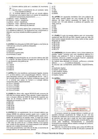 3º Ano
IFSul – Cmpus Visconde da Graça 5
I – Corrente elétrica pode ser o resultado do movimento
de ...... .
II – Quanto maior o comprimento de um condutor, tanto
............ a sua resistência elétrica.
III – A corrente elétrica que flui em um circuito elétrico
formado por uma bateria ideal e um resistor de resistência
variável é inversamente proporcional à ............ .
a) elétrons - maior - resistência.
b) nêutrons - menor - resistência.
c) prótons - menor - resistência.
c) nêutrons - maior - diferença de potencial.
e) elétrons - maior - diferença de potencial.
4. (PUC) Um fio condutor elétrico tem comprimento L, diâmetro
D e resistência elétrica R. Se duplicarmos seu comprimento e
diâmetro, sua nova resistência elétrica passará a ser
a) R
b) 2R
c) R/2
c) 4R
e) R/4
5. (FATEC) Uma lâmpada de 60W-220V ligada a uma fonte de
110V tem seu consumo (potência dissipada):
a) inalterado
b) reduzido pela metade
c) duplicado
d) reduzido à quarta parte
e) aumentado 4 vezes
6. (FURG) As especificações de um chuveiro elétrico são 220
V - 4.400 W. Se esse chuveiro for ligado em uma rede de 110
V, ele dissiparia uma potência de
a) 550 W
b) 1.100 W
c) 2.200 W
d) 4.400 W
e) 8.800 W
7. (UFPEL) Em uma residência, permanecem ligados, durante
2 h, um ferro elétrico, com a especificação 1440 W - 120 V, e
duas lâmpadas comuns, com a especificação 60 W - 120 V.
Se a tensão eficaz na rede se mantiver constante e igual a 120
V, a corrente que passa no fusível e a energia elétrica
consumida valem, respectivamente:
a) 16 A e 1,56 kWh.
b) 14 A e 1,56 kWh.
c) 13 A e 3,12 kWh.
d) 13 A e 6,24 kWh.
e) 12 A e 3,12 kWh.
8. (FURG) No último mês, paguei R$ 80,00 pelo consumo de
200 kWh de energia elétrica. Para calcular o gasto específico
com o chuveiro elétrico de 3000 W de potência, supondo uso
diário de 30 minutos, durante 30 dias, a despesa com a
utilização do chuveiro foi de
a) R$ 4,50
b) R$ 9,00
c) R$ 32,00
d) R$ 18,00
e) R$ 64,00
9. (FATEC) Em um apartamento, há um chuveiro elétrico que
dissipa 6000W de potência quando usado com o seletor de
temperatura na posição inverno e 4000W quando usado com o
seletor de temperatura na posição verão. O casal que reside
nesse apartamento utiliza o chuveiro em média 30 minutos por
dia,sempre com o seletor na posição inverno. Assustado com
o alto valor da conta de luz, o marido informa a sua esposa
que, a partir do dia seguinte, o chuveiro passará a ser utilizado
apenas com o seletor na posição verão.
Com esse procedimento, num mês de 30 dias, a economia de
energia elétrica, em quilowatts-hora, será de:
a) 10.
b) 30.
c) 100.
d) 8000.
e) 60000.
10. (UFSM) Um aquecedor doméstico tem uma potência de
1000 watts, quando ligado em uma tomada de 220 volts
efetivos. Se esse mesmo aquecedor for ligado em uma
tomada com 110 volts efetivos, a potência do aparelho, em
watts, será de
a) 250
b) 500
c) 1000
d) 2000
e) 4000
11. (FURG) O custo da energia elétrica para um consumidor
residencial vale R$ 0,25 por kWh. Quanto custa por mês (30
dias) manter acesas durante cinco horas, todos os dias, quatro
lâmpadas de 100W?
a) R$ 72,00
b) R$ 30,00
c) R$ 15,00
d) R$ 18,00
e) R$ 3,75
12. (UNISINOS) Um chuveiro elétrico, com a chave seletora na
posição "verão", funciona com uma resistência elétrica R e
dissipa uma potência P. Com a mudança da temperatura
ambiente, coloca-se o seletor na posição "inverno", passando
a funcionar com resistência elétrica R/2.
Ao realizar essa alteração no chuveiro, verifica-se a corrente
elétrica.....................e a potência dissipada......................
As lacunas são corretamente preenchidas, respectivamente,
por
a) duplicada; duplica
b) duplica; quadruplica
c) não modifica; duplica
d) quadruplica; duplica
e) duplica; triplica
13. (UFPEL)
O consumo mensal de energia elétrica é medido por um
aparelho chamado usualmente de “relógio de luz”. Um dos
modelos de medidores de consumo possui um disco horizontal
de alumínio que gira sob a ação de uma força magnética
devido ao campo magnético gerado pela corrente elétrica que
circula pela residência. Periodicamente a companhia
fornecedora de energia elétrica realiza a medição do consumo,
gerando a conta mensal.
Observe, na conta de luz acima, que o preço do kWh é de
R$ 0,44 e que o total pago foi de R$ 101,64 para o período de
 