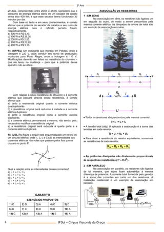 3º Ano
IFSul – Cmpus Visconde da Graça
6
29 dias, compreendido entre 26/04 e 25/05. Considere que o
consumo de energia elétrica diário de um secador de cabelo
tenha sido 400 Wh, e que esse secador tenha funcionado 30
minutos por dia.
Com base no texto e em seus conhecimentos, é correto
afirmar que a potência do secador de cabelos e seu custo de
energia elétrica para o referido período foram,
respectivamente,
a) 800 W e R$ 5,10.
b) 400 W e R$ 26,36.
c) 200 W e R$ 2,55.
d) 800 W e R$ 23,20.
e) 400 W e R$ 5,10.
14. (UFPEL) Um estudante que morava em Pelotas, onde a
voltagem é 220 V, após concluir seu curso de graduação,
mudou-se para Porto Alegre, onde a voltagem é 110 V.
Modificações deverão ser feitas na resistência do chuveiro –
que ele levou na mudança – para que a potência desse
aparelho não se altere.
Com relação à nova resistência do chuveiro e à corrente
elétrica que passará através dessa resistência, é correto
afirmar que
a) tanto a resistência original quanto a corrente elétrica
quadruplicarão.
b) a resistência original será reduzida à metade e a corrente
elétrica duplicará.
c) tanto a resistência original como a corrente elétrica
duplicarão.
d) a corrente elétrica permanecerá a mesma, não sendo, pois,
necessário modificar a resistência original.
e) a resistência original será reduzida à quarta parte e a
corrente elétrica duplicará.
15. (UEL) Na figura a seguir está esquematizado um trecho de
um circuito elétrico, onde i1, i2, i3 e i4 são as intensidades das
correntes elétricas não nulas que passam pelos fios que se
cruzam no ponto P.
Qual a relação entre as intensidades dessas correntes?
a) i3 + i4 = i1 + i2
b) i3 = i1 + i2 + i4
c) i1 + i4 = i3 + i2
d) i1 = i3 + i4 + i2
e) i1 + i3 = i2 + i4
GABARITO
EXERCÍCIOS PROPOSTOS
1) C 2) D 3) A 4) C 5) D
6) B 7) C 8) D 9) B 10) A
11) C 12) A 13) A 14) E 15) A
ASSOCIAÇÃO DE RESISTORES
1 - EM SÉRIE
Na associação em série, os resistores são ligados um
em seguida do outro, de modo a serem percorridos pela
mesma corrente elétrica. As lâmpadas de árvore de natal são
um exemplo de associação em série.
 Todos os resistores são percorridos pela mesma corrente i.
i = i1 = i2 = i3
 A tensão total (ddp) U aplicada a associação é a soma das
tensões em cada resistor.
U = U1 + U2 + U3
 Para obter a resistência do resistor equivalente, somam-se
as resistências de cada resistor.
3
2
1
S R
R
R
R 


 As potências dissipadas são diretamente proporcionais
às respectivas resistências ( 2
i
.
R
P  ).
2 - EM PARALELO
Na associação em paralelo, os resistores são ligados
de tal maneira, que todos ficam submetidos à mesma
diferença de potencial. A corrente total fornecida pelo gerador
é a soma das correntes em cada um dos resistores. A
instalação residencial é um exemplo de associação em
paralelo.
 