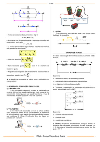 3º Ano
IFSul – Cmpus Visconde da Graça 7
 Todos os resistores são submetidos a ddp U.
U = U1 = U2 = U3
 A corrente total de intensidade i é a soma das correntes em
cada resistor associado.
i = i1 + i2 + i3
 O inverso da resistência equivalente é a soma dos inversos
das resistências associadas:
3
2
1
P R
1
R
1
R
1
R
1



 Para dois resistores
2
1
2
1
P
R
R
R
.
R
R


 Para resistores iguais
n
R
Rp  onde n é o número de
resistores iguais.
 As potências dissipadas são inversamente proporcionais às
respectivas resistências (
R
U
P
2
 ).
 A resistência equivalente é menor que a resistência do
menor resistor.
3 - APARELHOS DE MEDIÇÃO E PROTEÇÃO
a) AMPERÍMETRO
É um instrumento destinado a medir a intensidade da
corrente elétrica. Sua resistência interna é muito pequena. Um
amperímetro é ideal quando sua resistência interna é nula. O
amperímetro deve ser ligado em série com o circuito.
b) VOLTÍMETRO
É um instrumento destinado a medir a tensão elétrica
(ddp), entre dois pontos de um circuito elétrico. A resistência
de um voltímetro é muito grande. Um voltímetro é ideal quando
sua resistência é infinita. O voltímetro deve ser ligado em
paralelo com o circuito.
c) FUSÍVEL
É um dispositivo associado em série a um circuito com a
finalidade de protegê-lo.
U
i F
R
EXERCÍCIOS DE AULA
1. É dada a associação de resistores abaixo, submetida à ddp
de 60 V.
Determine
a) a resistência elétrica do resistor equivalente.
b) a intensidade da corrente através dos resistores.
c) as ddps dos resistores da associação.
2. Considere a associação de resistores esquematizados a
seguir, submetida à ddp U = 24 V.
Determine:
a) a corrente em cada resistor.
b) a corrente total.
c) a resistência equivalente.
3. (UFPEL) No circuito esquematizado na figura abaixo, as
lâmpadas são idênticas e a resistência de cada uma vale 120
. A diferença de potencial mantida entre os pontos A e B é
igual a 270 V.
 