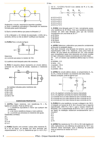 3º Ano
IFSul – Cmpus Visconde da Graça
8
Analisando o circuito, responda às seguintes questões:
a) Qual a resistência equivalente à associação de resistores
formada pelas quatro lâmpadas?
b) Qual a corrente elétrica que passa na lâmpada L3?
c) Se a lâmpada L3 for retirada da associação, o brilho de L4
aumenta, diminui ou não se altera? Justifique sua resposta.
4. (FURG) Para o circuito da figura
Determine:
a) a corrente que passa no resistor de 10.
b) a potência total dissipada pelos três resistores.
5. (PUC) O esquema abaixo representa um circuito elétrico,
composto de uma fonte de tensão, resistores e medidores
ideais.
As medidas indicadas pelos medidores são
a) 2A e 20V
b) 2A e 40V
c) 4A e 16V
d) 4A e 20V
e) 6,6A e 15V
EXERCÍCIOS PROPOSTOS
1. (UCPEL) Sejam resistores, com resistências R1  R2,
ligados em paralelo. Pode-se afirmar que:
I – a resistência equivalente é menor que qualquer das
resistências.
II – o de menor resistência dissipa a maior potência.
III – a corrente que atravessa os resistores são iguais.
Está(Estão) correta(s):
a) I
b) II
c) III
d) I e III
e) I e II
2. (FURG) Quando uma corrente i passa pelos resistores R1,
R2 e R3 da figura, as tensões nos seus terminais são,
respectivamente, V1, V2 e V3. Sabendo-se que V1= 6,0 V; R2 =
3,0  ; V3=3,OV;e R3=2,O ,os valores de R1 e V2 são,
respectivamente:
a) 4,0  e 4,5 V.
b) 4,5  e 5,0 V.
c) 5,5  e 6,0 V.
d) 5,0  e 5,5 V.
e) 6,5  e 7,0 V.
3. (FURG) Uma lâmpada para 5 V tem, normalmente acesa,
uma resistência de 20 Ohms. Com que resistência devemos
conectar em série esta lâmpada para que ela funcione
normalmente com uma fonte de 30 V ?
a) 25 Ohms
b) 20 Ohms
c) 30 Ohms
d) 50 Ohms
e) 100 Ohms
4. (UFRS) Selecione a alternativa que preenche corretamente
as lacunas no parágrafo abaixo.
Para fazer funcionar uma lâmpada de lanterna, que traz as
especificações 0,9W e 6V, dispõe-se, como única fonte de
tensão, de uma bateria de automóvel de 12V. Uma solução
para compatibilizar esses dois elementos de circuito consiste
em ligar a lâmpada à bateria (considerada uma fonte ideal) .....
em com um resistor cuja resistência elétrica seja no mínimo
de ..... .
a) paralelo - 4 
b) série - 4 
c) paralelo - 40 
d) série - 40 
e) paralelo - 80 
5. (UFRS) No circuito elétrico abaixo, os amperímetros A1, A2,
A3 e A4, a fonte de tensão e os resistores são todos ideais.
Nessas condições, pode-se afirmar que
a) A1 e A2 registram correntes de mesma intensidade.
b) A1 e A4 registram correntes de mesma intensidade.
c) a corrente em A1 é mais intensa do que a corrente em A4.
d) a corrente em A2 é mais intensa do que a corrente em A3.
e) a corrente em A3 é mais intensa do que a corrente em A4.
5. (FURG) Em uma residência, na qual a voltagem é de 120 V,
é instalado um fusível de 22 A. Se o chuveiro tiver a seguinte
especificação: 2400 W e 120 V, qual o número máximo de
lâmpadas, com a especificação de 60 W e 120 V, que poderá
ser ligado na instalação residencial simultaneamente com o
chuveiro?
a) 2
b) 4
c) 6
c) 8
e) 10
6. (UFRS)Três resistores de 10 , 20  e 30  são ligados em
série. Aplicando-se uma diferença de potencial de 120 V aos
extremos dessa associação, qual a diferença de potencial
entre os extremos do resistor de 10 ?
a) 10V
 
