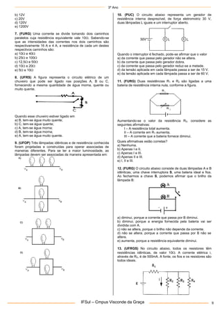 3º Ano
IFSul – Cmpus Visconde da Graça 9
b) 12V
c) 20V
d) 120V
e) 1200V
7. (FURG) Uma corrente se divide tomando dois caminhos
paralelos cuja resistência equivalente vale 10. Sabendo-se
que as intensidades das correntes nos dois caminhos são
respectivamente 16 A e 4 A, a resistência de cada um destes
respectivos caminhos são:
a) 10 e 40
b) 25 e 100
c) 12,5 e 50
d) 10 e 20
e) 5 e 10
8. (UFRS) A figura representa o circuito elétrico de um
chuveiro que pode ser ligado nas posições A, B ou C,
fornecendo a mesma quantidade de água morna, quente ou
muito quente.
Quando esse chuveiro estiver ligado em
a) B, tem-se água muito quente;
b) C, tem-se água quente;
c) A, tem-se água morna;
d) B, tem-se água morna;
e) A, tem-se água muito quente.
9. (UFOP) Três lâmpadas idênticas e de resistência conhecida
foram projetadas e construídas para operar associadas de
maneiras diferentes. Para se ter a maior luminosidade, as
lâmpadas devem ser associadas da maneira apresentada em:
10. (PUC) O circuito abaixo representa um gerador de
resistência interna desprezível, de força eletromotriz 30 V,
duas lâmpadas L iguais e um interruptor aberto.
Quando o interruptor é fechado, pode-se afirmar que o valor
a) da corrente que passa pelo gerador não se altera.
b) da corrente que passa pelo gerador dobra.
c) da corrente que passa pelo gerador reduz-se a metade.
d) da tensão aplicada em cada lâmpada passa a ser de 15 V.
e) da tensão aplicada em cada lâmpada passa a ser de 60 V.
11. (FURG) Duas resistências R1 e R2 são ligadas a uma
bateria de resistência interna nula, conforme a figura.
Aumentando-se o valor da resistência R2, considere as
seguintes afirmativas:
I – A resistência total aumenta.
II – A corrente em R1 aumenta.
III – A corrente que a bateria fornece diminui.
Quais afirmativas estão corretas?
a) Nenhuma.
b) Apenas I e II.
c) Apenas I e III.
d) Apenas II e III.
e) I, II e III.
12. (FURG) O circuito abaixo consiste de duas lâmpadas A e B
idênticas, uma chave interruptora S, uma bateria ideal e fios.
Ao fecharmos a chave S, podemos afirmar que o brilho da
lâmpada B:
a) diminui, porque a corrente que passa por B diminui.
b) diminui, porque a energia fornecida pela bateria vai ser
dividida com A.
c) não se altera, porque o brilho não depende da corrente.
d) não se altera, porque a corrente que passa por B não se
altera.
e) aumenta, porque a resistência equivalente diminui.
13. (UFRGS) No circuito abaixo, todos os resistores têm
resistências idênticas, de valor 10. A corrente elétrica i,
através de R2, é de 500mA. A fonte, os fios e os resistores são
todos ideais.
 