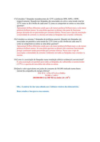 17) Considere 3 lâmpadas incandescentes de 127V e potências 40W, 60W e 100W,
    respectivamente. Quando tais lâmpadas são associadas em série a uma tensão total de
    127V como se dá o brilho de cada uma? E como se comportam as outras se uma delas
    queimar?
    Apresentam brilhos diferentes sendo que a de menor potência brilhará mais e a de maior
    potência brilhará menos. Se uma delas queimar as demais irão parar de funcionar
    porque deixarão de ser percorridas por corrente elétrica. Nesse caso e tipo de associação
    a intensidade de corrente é a mesma em todas as lâmpadas mas a tensão é diferente.

18) Considere as mesmas 3 lâmpadas do problema anterior. Quando tais lâmpadas são
    associadas em paralelo a uma tensão de 127V como se dá o brilho de cada uma? E
    como se comportam as outras se uma delas queimar?
    Apresentam brilhos diferentes sendo que a de maior potência brilhará mais e a de menor
    potência brilhará menos. Se uma delas queimar as demais irão continuar funcionando
    porque continuam sendo percorridas por corrente elétrica. Nesse caso e tipo de
    associação a intensidade de corrente é diferente em todas as lâmpadas mas a tensão é a
    mesma.

19) Como é a associação de lâmpadas numa instalação elétrica residencial convencional?
    É uma associação em paralelo pois todas as lâmpadas são submetidas à mesma tensão
    (127V) e a queima de uma delas não afetas as outras.

20) Qual o valor equivalente em joules do consumo de 50 kWh indicado numa fatura
    mensal da companhia de energia elétrica?
                              50 k W h = (50) (103) (J/s) (3600s)
                                       50.000 x 3.600 J
                        180.000.000 J ou 180 MJ ou ainda 1,8 x 108 J



   Obs.: Lembrar de dar uma olhada nos 2 últimos roteiros dos laboratórios.

   Bons estudos e boa prova essa semana.
 