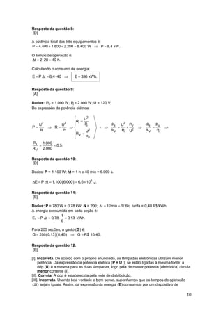 10
Resposta da questão 8:
[D]
A potência total dos três equipamentos é:
     P 4.400 1.800 2.200 8.400 W P 8,4 kW.
O tempo de operação é:
  t 2 20 40 h.Δ
Calculando o consumo de energia:
    E P t 8,4 40 E 336 kWh.Δ
Resposta da questão 9:
[A]
Dados: VP = 1.000 W; IP = 2.000 W; U = 120 V;
Da expressão da potência elétrica:
2
I2 2 2
I I V I V
22
V I V I
V
V
I
V
U
R
P R P R PU U U
P R
R P R P R PUU
R
P
R 1.000
0,5.
R 2.000



          



 
Resposta da questão 10:
[D]
Dados: P = 1.100 W; t = 1 h e 40 min = 6.000 s.
  6
E P t 1.100 6.000 6,6 10 J.     
Resposta da questão 11:
[E]
Dados: P = 780 W = 0,78 kW; N = 200; t 10min 1/ 6h;   tarifa = 0,40 R$/kWh.
A energia consumida em cada seção é:
1
1
E P t 0,78 0,13 kWh.
6
Δ   
Para 200 secões, o gasto (G) é:
  G 200 0,13 0,40 G R$ 10,40.  
Resposta da questão 12:
[B]
[I]. Incorreta. De acordo com o próprio enunciado, as lâmpadas eletrônicas utilizam menor
potência. Da expressão da potência elétrica (P = U i), se estão ligadas à mesma fonte, a
ddp (U) é a mesma para as duas lâmpadas, logo pela de menor potência (eletrônica) circula
menor corrente (i).
[II]. Correta. A ddp é estabelecida pela rede de distribuição.
[III]. Incorreta. Usando boa vontade e bom senso, suponhamos que os tempos de operação
( t)Δ sejam iguais. Assim, da expressão da energia (E) consumida por um dispositivo de
 