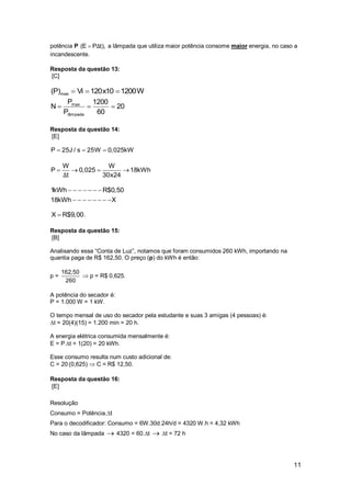 11
potência P (E P t),Δ a lâmpada que utiliza maior potência consome maior energia, no caso a
incandescente.
Resposta da questão 13:
[C]
W120010x120Vi)P( max 
20
60
1200
P
P
N
lâmpada
max

Resposta da questão 14:
[E]
P 25J / s 25W 0,025kW  
W W
P 0,025 18kWh
t 30x24Δ
   
1kWh R$0,50
18kWh X
      
       
X R$9,00 .
Resposta da questão 15:
[B]
Analisando essa “Conta de Luz”, notamos que foram consumidos 260 kWh, importando na
quantia paga de R$ 162,50. O preço (p) do kWh é então:
p =
162,50
260
 p = R$ 0,625.
A potência do secador é:
P = 1.000 W = 1 kW.
O tempo mensal de uso do secador pela estudante e suas 3 amigas (4 pessoas) é:
t = 20(4)(15) = 1.200 min = 20 h.
A energia elétrica consumida mensalmente é:
E = P t = 1(20) = 20 kWh.
Esse consumo resulta num custo adicional de:
C = 20 (0,625)  C = R$ 12,50.
Resposta da questão 16:
[E]
Resolução
Consumo = Potência.t
Para o decodificador: Consumo = 6W.30d.24h/d = 4320 W.h = 4,32 kWh
No caso da lâmpada  4320 = 60.t  t = 72 h
 