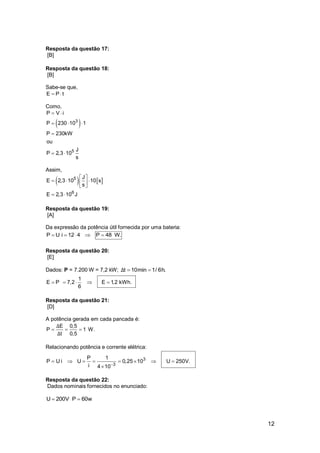 12
Resposta da questão 17:
[B]
Resposta da questão 18:
[B]
Sabe-se que,
E P t 
Como,
 3
5
P V i
P 230 10 1
P 230kW
ou
J
P 2,3 10
s
 
  

 
Assim,
   5
6
J
E 2,3 10 10 s
s
E 2,3 10 J
 
   
 
 
Resposta da questão 19:
[A]
Da expressão da potência útil fornecida por uma bateria:
P U i 12 4 P 48 W.    
Resposta da questão 20:
[E]
Dados: P = 7.200 W = 7,2 kW; t 10min 1/ 6h.Δ  
1
E P 7,2 E 1,2 kWh.
6
    
Resposta da questão 21:
[D]
A potência gerada em cada pancada é:
E 0,5
P 1 W.
t 0,5
Δ
Δ
  
Relacionando potência e corrente elétrica:
3
3
P 1
P U i U 0,25 10 U 250V.
i 4 10
       

Resposta da questão 22:
Dados nominais fornecidos no enunciado:
U 200V P 60w 
 
