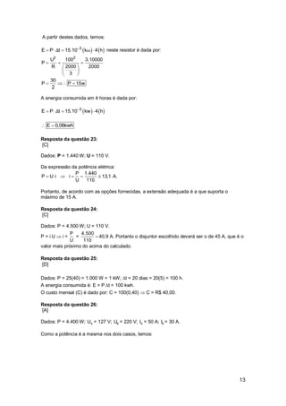 13
A partir destes dados, temos:
   3
E P t 15.10 k 4 hΔ ω
    neste resistor é dada por:
2 2
U 100 3.10000
P
2000R 2000
3
  
 
 
 
30
P P 15w
2
  
A energia consumida em 4 horas é dada por:
   3
E P t 15.10 kw 4 hΔ 
   
E 0,06kwh 
Resposta da questão 23:
[C]
Dados: P = 1.440 W; U = 110 V.
Da expressão da potência elétrica:
P 1.440
P U i i 13,1 A.
U 110
    
Portanto, de acordo com as opções fornecidas, a extensão adequada é a que suporta o
máximo de 15 A.
Resposta da questão 24:
[C]
Dados: P = 4.500 W; U = 110 V.
P = i U  i =
P
U
= 
4.500
110
40,9 A. Portanto o disjuntor escolhido deverá ser o de 45 A, que é o
valor mais próximo do acima do calculado.
Resposta da questão 25:
[D]
Dados: P = 25(40) = 1.000 W = 1 kW; t = 20 dias = 20(5) = 100 h.
A energia consumida é: E = P t = 100 kwh.
O custo mensal (C) é dado por: C = 100(0,40)  C = R$ 40,00.
Resposta da questão 26:
[A]
Dados: P = 4.400 W; AU = 127 V; BU = 220 V; AI = 50 A; BI = 30 A.
Como a potência é a mesma nos dois casos, temos:
 