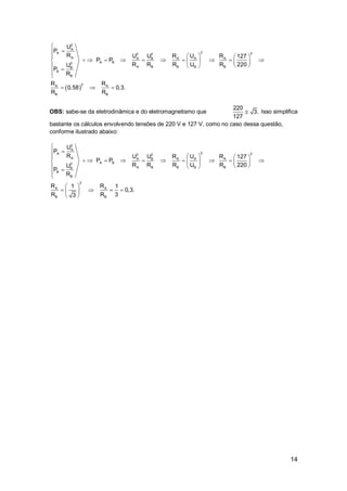 14
 
2
A
2A 22 2
A A B A A A
A B2
A B B B BB
B
B
2A A
B B
U
P
R U U R U R 127
P P
R R R U R 220U
P
R
R R
0,58 0,3.
R R


   
             
   


  
OBS: sabe-se da eletrodinâmica e do eletromagnetismo que
220
3.
127
 Isso simplifica
bastante os cálculos envolvendo tensões de 220 V e 127 V, como no caso dessa questão,
conforme ilustrado abaixo:
2
A
2A 22 2
A A B A A A
A B2
A B B B BB
B
B
2
A A
B B
U
P
R U U R U R 127
P P
R R R U R 220U
P
R
R R1 1
0,3.
R R 33


   
             
   


 
    
 
 