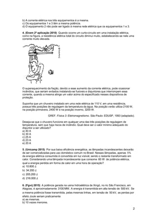 2
b) A corrente elétrica nos três equipamentos é a mesma.
c) Os equipamentos 1 e 3 têm a mesma potência.
d) O equipamento 2 não pode ser ligado à mesma rede elétrica que os equipamentos 1 e 3.
4. (Enem 2ª aplicação 2010) Quando ocorre um curto-circuito em uma instalação elétrica,
como na figura, a resistência elétrica total do circuito diminui muito, estabelecendo-se nele uma
corrente muito elevada.
O superaquecimento da fiação, devido a esse aumento da corrente elétrica, pode ocasionar
incêndios, que seriam evitados instalando-se fusíveis e disjuntores que interrompem essa
corrente, quando a mesma atinge um valor acima do especificado nesses dispositivos de
proteção.
Suponha que um chuveiro instalado em uma rede elétrica de 110 V, em uma residência,
possua três posições de regulagem da temperatura da água. Na posição verão utiliza 2100 W,
na posição primavera, 2400 W e na posição inverno, 3200 W.
GREF. Física 3: Eletromagnetismo. São Paulo: EDUSP, 1993 (adaptado).
Deseja-se que o chuveiro funcione em qualquer uma das três posições de regulagem de
temperatura, sem que haja riscos de incêndio. Qual deve ser o valor mínimo adequado do
disjuntor a ser utilizado?
a) 40 A
b) 30 A
c) 25 A
d) 23 A
e) 20 A
5. (Unicamp 2015) Por sua baixa eficiência energética, as lâmpadas incandescentes deixarão
de ser comercializadas para uso doméstico comum no Brasil. Nessas lâmpadas, apenas 5%
da energia elétrica consumida é convertida em luz visível, sendo o restante transformado em
calor. Considerando uma lâmpada incandescente que consome 60 W de potência elétrica,
qual a energia perdida em forma de calor em uma hora de operação?
a) 10.800 J.
b) 34.200 J.
c) 205.200 J.
d) 216.000 J.
6. (Fgvrj 2015) A potência gerada na usina hidroelétrica de Xingó, no rio São Francisco, em
Alagoas, é aproximadamente 3100 MW. A energia é transmitida em alta tensão de 500 kV. Se
a mesma potência fosse transmitida, pelas mesmas linhas, em tensão de 50 kV, as perdas por
efeito Joule seriam praticamente
a) as mesmas.
b) 10 vezes menores.
 