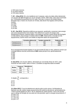 3
c) 100 vezes menores.
d) 10 vezes maiores.
e) 100 vezes maiores.
7. (G1 - cftmg 2014) Em uma residência com 4 pessoas, cada uma delas utiliza diariamente
um chuveiro de 4800 W ligado por 10 min durante o banho. Além disso, essa casa é iluminada
por 10 lâmpadas fluorescentes de 20 W cada. Para que o consumo de energia dessas
lâmpadas seja o mesmo do chuveiro em 30 dias, elas devem ficar ligadas continuamente
durante
a) 2 dias.
b) 5 dias.
c) 15 dias.
d) 20 dias.
8. (G1 - ifsp 2014) Dispositivos elétricos que aquecem, geralmente, consomem mais energia
que outros equipamentos mais simples. Para definirmos o quanto de energia cada
equipamento consome, devemos saber a sua potência nominal e quanto tempo ele fica ligado
na rede elétrica. Essa energia é medida então em kWh. Observando a inscrição de três
equipamentos, Guliver anota numa tabela os seguintes dados dos equipamentos:
Corrente elétrica (A) Tensão nominal (V) Potência (W)
Equipamento A 20 220 4400
Equipamento B 15 120 1800
Equipamento C 10 220 2200
Se os equipamentos ficarem ligados 2 h por dia durante 20 dias no mês, podemos concluir que
a energia elétrica nominal consumida em kWh nesse período é de, aproximadamente,
a) 600.
b) 550.
c) 426.
d) 336.
e) 244.
9. (Uerj 2012) Um chuveiro elétrico, alimentado por uma tensão eficaz de 120 V, pode
funcionar em dois modos: verão e inverno. Considere os seguintes dados da tabela:
Modos
Potência
(W)
Resistência
( )
Verão 1000 VR
Inverno 2000 IR
A relação I
V
R
R
corresponde a:
a) 0,5
b) 1,0
c) 1,5
d) 2,0
10. (Ufsm 2012) O uso de datashow em sala de aula é muito comum. As lâmpadas de
filamento que são usadas nesses equipamentos têm potência elevada de, aproximadamente,
1100 W quando ligadas em 220 V. Se um datashow for usado durante 1 hora e 40 minutos,
que é o tempo de duração de uma aula com dois períodos, qual é a energia consumida em J?
a) 5,00 X 10
2
.
b) 2,42 X 10
3
.
c) 1,10 X 105
.
d) 6,60 X 106
.
 