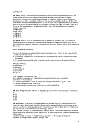 4
e) 1,45 X 108
.
11. (Ulbra 2012) A termoterapia consiste na utilização do calor com fins terapêuticos. Esse
procedimento é utilizado em diversos tratamentos provocando a dilatação nos vasos
sanguíneos para promover melhor vascularização em algumas partes do corpo, tais como
braços e pernas. Para esses tratamentos, um dos aparelhos utilizados é o Forno de Bier. Um
instrumento desse tipo apresenta potência de 780 W. Para cada seção fisioterápica, é indicada
sua utilização por um tempo máximo de 10 minutos. Sabendo que o kW.h custa R$ 0,40, se o
Forno de Bier for associado a uma tensão de 220 V, para 200 seções de tempo máximo,
custará o seguinte:
a) R$ 624,00.
b) R$ 104,40.
c) R$ 94,40.
d) R$ 62,40.
e) R$ 10,40.
12. (Ufsm 2013) A favor da sustentabilidade do planeta, os aparelhos que funcionam com
eletricidade estão recebendo sucessivos aperfeiçoamentos. O exemplo mais comum são as
lâmpadas eletrônicas que, utilizando menor potência, iluminam tão bem quanto as lâmpadas de
filamento.
Então, analise as afirmativas:
I. A corrente elétrica que circula nas lâmpadas incandescentes é menor do que a que circula
nas lâmpadas eletrônicas.
II. Substituindo uma lâmpada incandescente por uma eletrônica, esta fica com a mesma ddp
que aquela.
III. A energia dissipada na lâmpada incandescente é menor do que na lâmpada eletrônica.
Está(ão) correta(s)
a) apenas I e II.
b) apenas II.
c) apenas I e III.
d) apenas III.
e) I, II e III.
TEXTO PARA A PRÓXIMA QUESTÃO:
Uma sala é iluminada por um circuito de lâmpadas incandescentes em paralelo.
Considere os dados abaixo:
− a corrente elétrica eficaz limite do fusível que protege esse circuito é igual a 10 A;
− a tensão eficaz disponível é de 120 V;
− sob essa tensão, cada lâmpada consome uma potência de 60 W.
13. (Uerj 2012) O número máximo de lâmpadas que podem ser mantidas acesas corresponde
a:
a) 10
b) 15
c) 20
d) 30
14. (Ufpb 2011) Boa parte dos aparelhos eletrônicos modernos conta com a praticidade do
modo de espera denominado stand-by. Nesse modo, os aparelhos ficam prontos para serem
usados e, embora “desligados”, continuam consumindo energia, sendo o stand-by responsável
por um razoável aumento no consumo de energia elétrica.
Para calcular o impacto na conta de energia elétrica, devido à permanência de cinco aparelhos
ininterruptamente deixados no modo stand-by por 30 dias consecutivos, considere as seguintes
informações:
• cada aparelho, operando no modo stand-by, consome 5J de energia por segundo;
• o preço da energia elétrica é de R$ 0,50 por kWh.
 