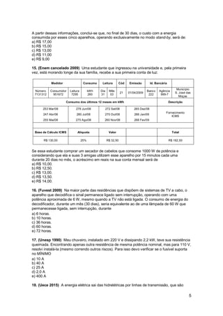 5
A partir dessas informações, conclui-se que, no final de 30 dias, o custo com a energia
consumida por esses cinco aparelhos, operando exclusivamente no modo stand-by, será de:
a) R$ 17,00
b) R$ 15,00
c) R$ 13,00
d) R$ 11,00
e) R$ 9,00
15. (Enem cancelado 2009) Uma estudante que ingressou na universidade e, pela primeira
vez, está morando longe da sua família, recebe a sua primeira conta de luz:
Medidor Consumo Leitura Cód Emissão Id. Bancária
Número
7131312
Consumidor
951672
Leitura
7295
kWh
260
Dia
31
Mês
03
21 01/04/2009
Banco
222
Agência
999-7
Município
S. José das
Moças
Consumo dos últimos 12 meses em kWh Descrição
253 Mar/08 278 Jun/08 272 Set/08 265 Dez/08
Fornecimento
ICMS
247 Abr/08 280 Jul/08 270 Out/08 266 Jan/09
255 Mai/08 275 Ago/08 260 Nov/08 268 Fev/09
Base de Cálculo ICMS Alíquota Valor Total
R$ 130,00 25% R$ 32,50 R$ 162,50
Se essa estudante comprar um secador de cabelos que consome 1000 W de potência e
considerando que ela e suas 3 amigas utilizem esse aparelho por 15 minutos cada uma
durante 20 dias no mês, o acréscimo em reais na sua conta mensal será de
a) R$ 10,00.
b) R$ 12,50.
c) R$ 13,00.
d) R$ 13,50.
e) R$ 14,00.
16. (Fuvest 2009) Na maior parte das residências que dispõem de sistemas de TV a cabo, o
aparelho que decodifica o sinal permanece ligado sem interrupção, operando com uma
potência aproximada de 6 W, mesmo quando a TV não está ligada. O consumo de energia do
decodificador, durante um mês (30 dias), seria equivalente ao de uma lâmpada de 60 W que
permanecesse ligada, sem interrupção, durante
a) 6 horas.
b) 10 horas.
c) 36 horas.
d) 60 horas.
e) 72 horas.
17. (Unesp 1990) Meu chuveiro, instalado em 220 V e dissipando 2,2 kW, teve sua resistência
queimada. Encontrando apenas outra resistência de mesma potência nominal, mas para 110 V,
resolvi instalá-la (mesmo correndo outros riscos). Para isso devo verificar se o fusível suporta
no MÍNIMO
a) 10 A
b) 40 A
c) 25 A
d) 2,0 A
e) 400 A
18. (Uece 2015) A energia elétrica sai das hidrelétricas por linhas de transmissão, que são
 