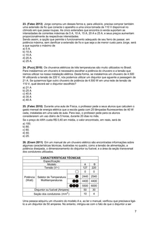 7
23. (Fatec 2013) Jorge comprou um desses ferros e, para utilizá-lo, precisa comprar também
uma extensão de fio que conecte o aparelho a uma única tomada de 110 V disponível no
cômodo em que passa roupas. As cinco extensões que encontra à venda suportam as
intensidades de correntes máximas de 5 A, 10 A, 15 A, 20 A e 25 A, e seus preços aumentam
proporcionalmente às respectivas intensidades.
Sendo assim, a opção que permite o funcionamento adequado de seu ferro de passar, em
potência máxima, sem danificar a extensão de fio e que seja a de menor custo para Jorge, será
a que suporta o máximo de
a) 5 A.
b) 10 A.
c) 15 A.
d) 20 A.
e) 25 A.
24. (Pucrj 2010) Os chuveiros elétricos de três temperaturas são muito utilizados no Brasil.
Para instalarmos um chuveiro é necessário escolher a potência do chuveiro e a tensão que
iremos utilizar na nossa instalação elétrica. Desta forma, se instalarmos um chuveiro de 4.500
W utilizando a tensão de 220 V, nós podemos utilizar um disjuntor que aguente a passagem de
21 A. Se quisermos ligar outro chuveiro de potência de 4.500 W em uma rede de tensão de
110 V, qual deverá ser o disjuntor escolhido?
a) 21 A
b) 25 A
c) 45 A
d) 35 A
e) 40 A
25. (Fatec 2010) Durante uma aula de Física, o professor pede a seus alunos que calculem o
gasto mensal de energia elétrica que a escola gasta com 25 lâmpadas fluorescentes de 40 W
cada, instaladas em uma sala de aula. Para isso, o professor pede para os alunos
considerarem um uso diário de 5 horas, durante 20 dias no mês.
Se o preço do kWh custa R$ 0,40 em média, o valor encontrado, em reais, será de
a) 100.
b) 80.
c) 60.
d) 40.
e) 20.
26. (Enem 2011) Em um manual de um chuveiro elétrico são encontradas informações sobre
algumas características técnicas, ilustradas no quadro, como a tensão de alimentação, a
potência dissipada, o dimensionamento do disjuntor ou fusível, e a área da seção transversal
dos condutores utilizados.
CARACTERÍSTICAS TÉCNICAS
Especificação
Modelo A B
Tensão (V~) 127 220
Potência
(Watt)
Seletor de Temperatura
Multitemperaturas
0 0
2440 2540
4400 4400
5500 6000
Disjuntor ou fusível (Ampere) 50 30
Seção dos condutores 2
(mm ) 10 4
Uma pessoa adquiriu um chuveiro do modelo A e, ao ler o manual, verificou que precisava ligá-
lo a um disjuntor de 50 amperes. No entanto, intrigou-se com o fato de que o disjuntor a ser
 