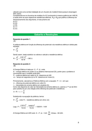 8
utilizado para uma correta instalação de um chuveiro do modelo B devia possuir amperagem
40% menor.
Considerando-se os chuveiros de modelos A e B, funcionando à mesma potência de 4 400 W,
a razão entre as suas respectivas resistências elétricas, AR e BR que justifica a diferença de
dimensionamento dos disjuntores, é mais próxima de:
a) 0,3.
b) 0,6.
c) 0,8.
d) 1,7.
e) 3,0.
Gabarito e Resoluções
Resposta da questão 1:
[E]
A potência elétrica em função da diferença de potencial e da resistência elétrica é obtida pela
equação:
2
U
P
R

Sendo assim, basta substituir os valores e calcular a resistência elétrica.
 22 120 VU
R 360
P 40 W
Ω  
Resposta da questão 2:
[B]
A Energia Elétrica é dada por: E P t,Δ  onde:
E  energia elétrica em joules (J) no Sistema Internacional (SI), porém para o problema é
conveniente usar a unidade usual kWh;
P  potência elétrica em watts no SI. Usaremos em kW;
tΔ  tempo em segundos (s) no SI. Usaremos em horas (h).
Primeiramente, calculamos a Potência Elétrica com a equação: P U i,  em que:
U  diferença de potencial elétrico em volts (V);
i  intensidade da corrente elétrica em ampères (A).
Como não dispomos do valor da intensidade da corrente elétrica (i), usamos a 1ª Lei de Ohm
para substituí-la por uma relação entre diferença de potencial e resistência.
U
U R i i
R
   
Substituindo na equação da potência, temos:
2
U
P ,
R
 onde R  resistência elétrica em ohms ( )Ω
Logo,
 2 2120V 14400V
P 1000W 1kW
14,4 14,4Ω Ω
   
A Energia Elétrica em kWh será:
3h
E P t 1kW 30dias 90 kWh
dia
Δ     
 