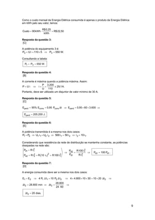 9
Como o custo mensal da Energia Elétrica consumida é apenas o produto da Energia Elétrica
em kWh pelo seu valor, temos:
R$0,25
Custo 90kWh R$22,50
kWh
  
Resposta da questão 3:
[C]
A potência do equipamento 3 é:
3 3P Ui 110 5 P 550 W.    
Consultando a tabela:
1 3P P 550 W. 
Resposta da questão 4:
[B]
A corrente é máxima quando a potência máxima. Assim:
P 3.200
P U i i 29,1
U 110
     A.
Portanto, deve ser utilizado um disjuntor de valor mínimo de 30 A.
Resposta da questão 5:
[C]
perd cons cons perd
perd
E 95% E 0,95 P t E 0,95 60 3.600
E 205.200 J.
Δ      

Resposta da questão 6:
[E]
A potência transmitida é a mesma nos dois casos:
1 2 1 1 2 2 1 2 2 1P P U i U i 500i 50i i 10i .      
Considerando que resistência da rede de distribuição se mantenha constante, as potências
dissipadas na rede são:
 
2 2
d1 1 d2 1
d2 d1222 2
d1 1d2 2 1 1
P R i P R100 i
P 100 P .
P R iP R i R 10 i R100 i
 
   
  
Resposta da questão 7:
[D]
A energia consumida deve ser a mesma nos dois casos:
1 2 1 1 2 2 2
2 2
2
E E 4 P t 10 P t 4 4.800 10 30 10 20 t
28.800
t 28.800 min t
24 60
t 20 dias.
Δ Δ Δ
Δ Δ
Δ
         
   


 