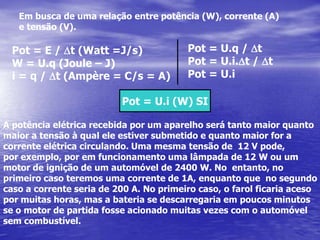 Em busca de uma relação entre potência (W), corrente (A) e tensão (V).Pot = U.q / DtPot = U.i.Dt / DtPot = U.iPot = E / Dt (Watt =J/s)W = U.q (Joule – J)i = q / Dt (Ampère = C/s = A)Pot = U.i (W) SIA potência elétrica recebida por um aparelho será tanto maior quanto maior a tensão à qual ele estiver submetido e quanto maior for a corrente elétrica circulando. Uma mesma tensão de  12 V pode, por exemplo, por em funcionamento uma lâmpada de 12 W ou um motor de ignição de um automóvel de 2400 W. No  entanto, no primeiro caso teremos uma corrente de 1A, enquanto que  no segundo caso a corrente seria de 200 A. No primeiro caso, o farol ficaria aceso por muitas horas, mas a bateria se descarregaria em poucos minutosse o motor de partida fosse acionado muitas vezes com o automóvel sem combustível.