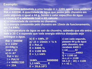 Exemplo:Um chuveiro submetido a uma tensão U = 220V opera com potênciaPot = 4400W. A quantidade de água que passa pelo chuveiro em cada segundo é igual a 44 g. Sendo o calor específico da águac =1cal/g°C e adotando 1cal = 4J, calcule:a intensidade de corrente no chuveiro;a energia consumida pelo chuveiro em 15min de funcionamento,em J e kWh;c) a temperatura da água ao sair do chuveiro, sabendo que ela entranele a 20°C e supondo que toda energia elétrica dissipada seja entregue a água.b) E = kWh, J? p/ Dt = 15min = ¼ hE = Pot.DtE = 4400.¼ E = 1100 WhE = 1,1 kWh1kWh______36000001,1 kWh____  EE = 39,6.105Jc) em cada segundo,passam 44 g de águapelo chuveiro, que recebem 4400 J.1 cal_____4JQ________4400JQ = 1100 calm.c.Dt = 110044.1.(t – 20) = 1100t = 45°CPot = 4400WU = 220Vm=44g/s1cal = 4Ji= A?  Pot = U.i  i = Pot/U  i = 4400/220i = 20A