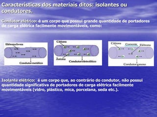 Características dos materiais ditos: isolantes ou condutores.Condutor elétrico: é um corpo que possui grande quantidade de portadores de carga elétrica facilmente movimentáveis, como:Isolante elétrico:  é um corpo que, ao contrário do condutor, não possuiquantidade significativa de portadores de carga elétrica facilmente movimentáveis (vidro, plástico, mica, porcelana, seda etc.).