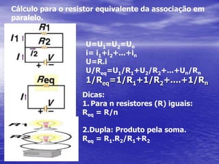 É comum o uso de associações em série e em paralelo entre pequenos resistores em circuitos elétricos de aparelhos eletrônicos, como rádios e televisores. Como, normalmente, esses resistores têm valores padronizados é comum colocar vários desses resistores em série, de forma que a resistência equivalente aumente e reduza a corrente elétrica a medida requerida ou, então, colocá-los em paralelo a fim de diminuir a resistência equivalente e aumentar a corrente elétrica.Cálculo para o resistor equivalenteda associação em série:U = U1+U2+…+Uni= i1=i2=inU = R.iR.i = R1.i+R2.i+…+Rn.iReq = R1+R2+…+Rn