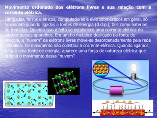 Movimento ordenado dos elétrons livres e sua relação com a corrente elétrica.Lâmpadas, ferros elétricos, computadores e eletrodomésticos em geral, só funcionam quando ligados a fontes de energia (d.d.p.), tais como baterias ou tomadas. Quando isso é feito se estabelece uma corrente elétrica no interior desses aparelhos. Em um fio metálico desligado da fonte de energia, a “nuvem” de elétrons livres move-se desordenadamente pela rede cristalina. Tal movimento não constitui a corrente elétrica. Quando ligamos o fio a uma fonte de energia, aparece uma força de natureza elétrica que ordena o movimento dessa “nuvem”.