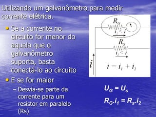 Medidores elétricos:Amperímetro ideal:  (Não tem resistência interna) - é ligado em série em determinado ramo do circuito. - mede a  intensidade da corrente elétrica (i – A)           Voltímetro ideal: (Possui uma resistência interna extremamente alta)                                            - é ligado em paralelo em determinado ramo do circuito - mede d.d.p (U – V)