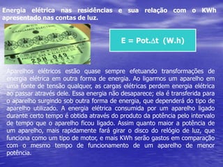 Energia elétrica nas residências e sua relação com o KWh apresentado nas contas de luz.E = Pot.Dt  (W.h)Aparelhos elétricos estão quase sempre efetuando transformações de energia elétrica em outra forma de energia. Ao ligarmos um aparelho em uma fonte de tensão qualquer, as cargas elétricas perdem energia elétrica ao passar através dele. Essa energia não desaparece; ela é transferida para o aparelho surgindo sob outra forma de energia, que dependerá do tipo de aparelho utilizado. A energia elétrica consumida por um aparelho ligado durante certo tempo é obtida através do produto da potência pelo intervalo de tempo que o aparelho ficou ligado. Assim quanto maior a potência de um aparelho, mais rapidamente fará girar o disco do relógio de luz, que funciona como um tipo de motor, e mais KWh serão gastos em comparação com o mesmo tempo de funcionamento de um aparelho de menor potência.