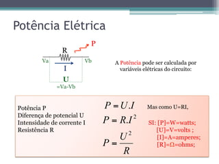 Potência Elétrica
U
=Va-Vb
I
P
A Potência pode ser calculada por
variáveis elétricas do circuito:
Potência P
Diferença de potencial U
Intensidade de corrente I SI: [P]=W=watts;
Resistência R [U]=V=volts ;
[I]=A=amperes;
[R]=Ω=ohms;
IUP .=
R
Va Vb
R
U
P
IRP
2
2
.
=
=
Mas como U=RI,
 