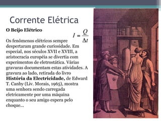 Corrente Elétrica
t
Q
I
Δ
=
O Beijo Elétrico
Os fenômenos elétricos sempre
despertaram grande curiosidade. Em
especial, nos séculos XVII e XVIII, a
aristocracia européia se divertia com
experimentos de eletrostática. Várias
gravuras documentam estas atividades. A
gravura ao lado, retirada do livro
História da Electricidade, de Edward
T. Canby (Liv. Morais, 1965), mostra
uma senhora sendo carregada
eletricamente por uma máquina
enquanto o seu amigo espera pelo
choque...
 