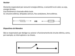 Resistor
Elemento responsável por consumir energia elétrica, e convertê-la em calor, ou seja,
energia térmica.
Esse fenômeno é chamado efeito Joule.
Ex: chuveiro elétrico, lâmpadas comuns, fios condutores, ferro elétrico.
Dispositivos de Manobra
São os responsáveis por desligar ou acionar o funcionamento do circuito elétrico, como,
por exemplo, os interruptores e as chaves.
 