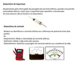 Dispositivos de Segurança
Responsáveis pela interrupção da passagem da corrente elétrica, quando uma grande
intensidade elétrica, maior que o suportável pelo aparelho, é atravessada.
Os mais comuns são os fusíveis e os disjuntores.
Dispositivos de controle
Medem ou identificam a corrente elétrica ou a diferença de potencial entre dois
pontos.
Ex:
Amperímetro: Mede a intensidade da corrente elétrica.
Voltímetro: Mede a ddp entre dois pontos.
Galvanômetro: Identifica a passagem de corrente elétrica ou a existência de ddp.
 