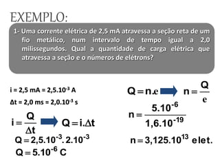 1- Uma corrente elétrica de 2,5 mA atravessa a seção reta de um
fio metálico, num intervalo de tempo igual a 2,0
milissegundos. Qual a quantidade de carga elétrica que
atravessa a seção e o números de elétrons?
i = 2,5 mA = 2,5.10-3 A
∆t = 2,0 ms = 2,0.10-3 s
t
Q
i

 ti.Q 
-3-3
2.10.2,5.10Q 
C5.10Q -6

en.Q 
e
Q
n 
19-
-6
1,6.10
5.10
n 
elet.3,125.10n 13

EXEMPLO:
 