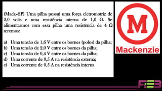 (Mack–SP) Uma pilha possui uma força eletromotriz de
2,0 volts e uma resistência interna de 1,0 Ω. Se
alimentarmos com essa pilha uma resistência de 4 Ω
teremos:
a) Uma tensão de 1,6 V entre os bornes (polos) da pilha;
b) Uma tensão de 2,0 V entre os bornes da pilha;
c) Uma tensão de 0,4 V entre os bornes da pilha;
d) Uma corrente de 0,5 A na resistência externa;
e) Uma corrente de 0,5 A na resistência interna
 