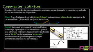 Circuitos elétricos não são, necessariamente, compostos apenas de geradores e resistores;. podendo
ser encontrados diversos dispositivos.
Chave: Tem a finalidade de permitir (chave fechada) ou interromper (chave aberta) a passagem da
corrente elétrica (fluxo de elétrons) num fio condutor.
Componentes elétricos
A B
Fusível: Sistema de segurança de circuitos elétricos.
Interrompe a passagem da corrente elétrica quando
esta ultrapassa certo valor. Pode ser um fio de chumbo
que se “funde” ou disjuntores que “desarmam”
automaticamente quando são percorridos por
correntes maiores que sua especificação.
 