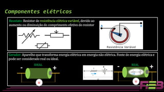 Gerador: Aparelho que transforma energia elétrica em energia não elétrica. Fonte de energia elétrica e
pode ser considerado real ou ideal.
Componentes elétricos
Reostato: Resistor de resistência elétrica variável, devido ao
aumento ou diminuição do comprimento efetivo do resistor A B
- +
U
- +
U
IDEAL REAL
ε
 