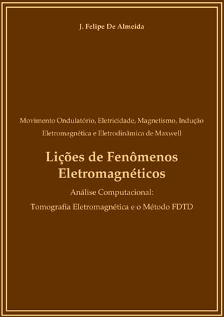 J. Felipe De Almeida

Movimento Ondulatório, Eletricidade, Magnetismo, Indução
Eletromagnética e Eletrodinâmica de Maxwell

Lições de Fenômenos
Eletromagnéticos
Análise Computacional:
Tomografia Eletromagnética e o Método FDTD

 