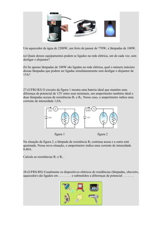 Um aquecedor de água de 2200W, um ferro de passar de 770W, e lâmpadas de 100W.

(a) Quais desses equipamentos podem se ligados na rede elétrica, um de cada vez, sem
desligar o disjuntor?

(b) Se apenas lâmpadas de 100W são ligadas na rede elétrica, qual o número máximo
dessas lâmpadas que podem ser ligadas simultaneamente sem desligar o disjuntor de
15A?



27-(UFRJ-RJ) O circuito da figura 1 mostra uma bateria ideal que mantém uma
diferença de potencial de 12V entre seus terminais, um amperímetro também ideal e
duas lâmpadas acesas de resistências R1 e R2. Nesse caso, o amperímetro indica uma
corrente de intensidade 1,0A.




                         figura 1                           figura 2

Na situação da figura 2, a lâmpada de resistência R2 continua acesa e a outra está
queimada. Nessa nova situação, o amperímetro indica uma corrente de intensidade
0,40A.

Calcule as resistências R1 e R2 .



28-(UFRS-RS) Usualmente os dispositivos elétricos de residências (lâmpadas, chuveiro,
aquecedor) são ligados em . . . . . . . . e submetidos a diferenças de potencial . . . . . . .
 